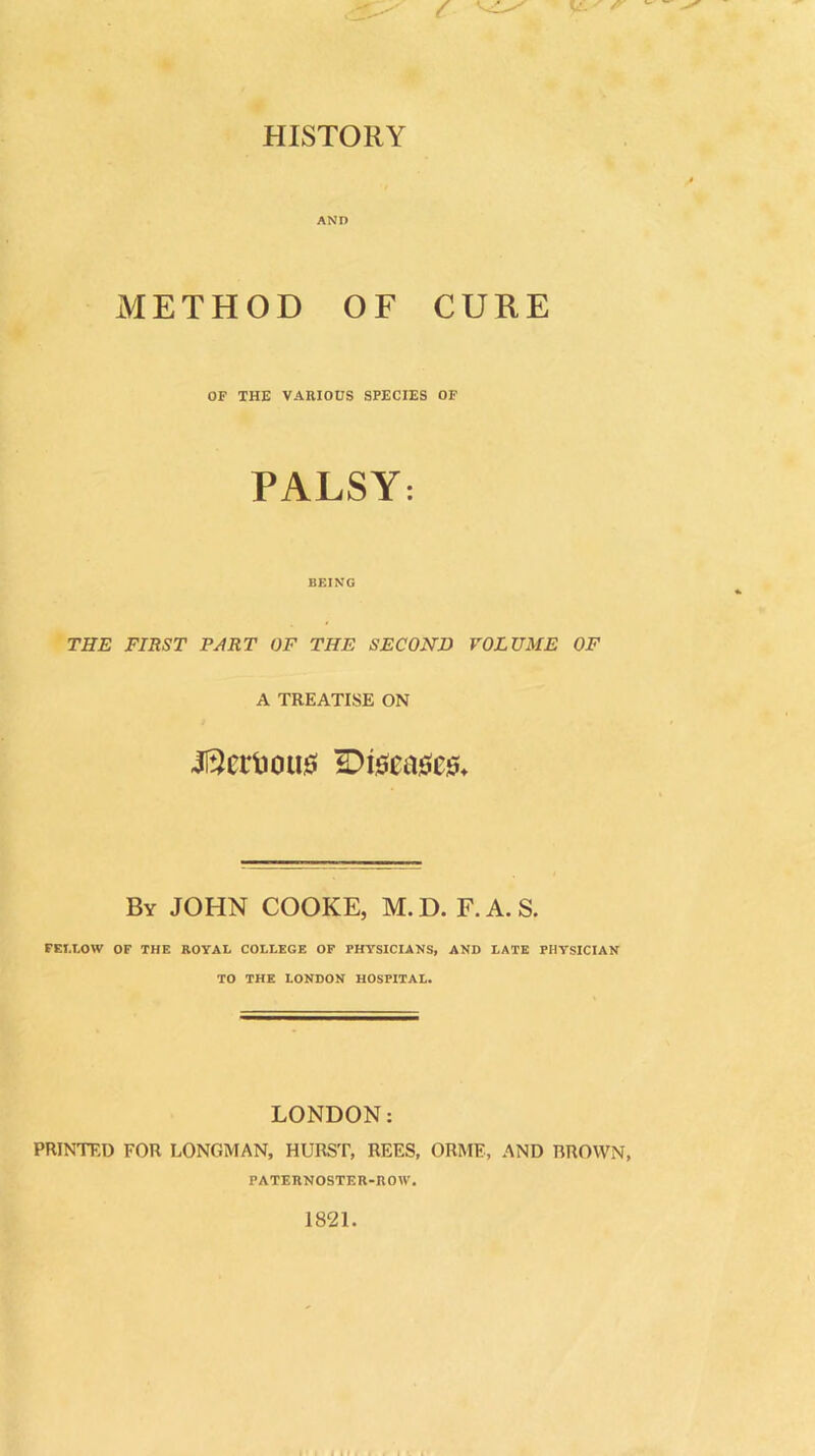 HISTORY AND METHOD OF CURE OF THE VARIOUS SPECIES OF PALSY: BEING THE FIRST PART OF THE SECOND VOLUME OF A TREATISE ON JftciTous Diseases* By JOHN COOKE, M. D. F. A. S. FELLOW OF THE ROYAL COLLEGE OF PHYSICIANS, AND LATE PHYSICIAN TO THE LONDON HOSPITAL. LONDON: PRINTED FOR LONGMAN, HURST, REES, ORME, AND BROWN, PATERNOSTER-ROW. 1821.