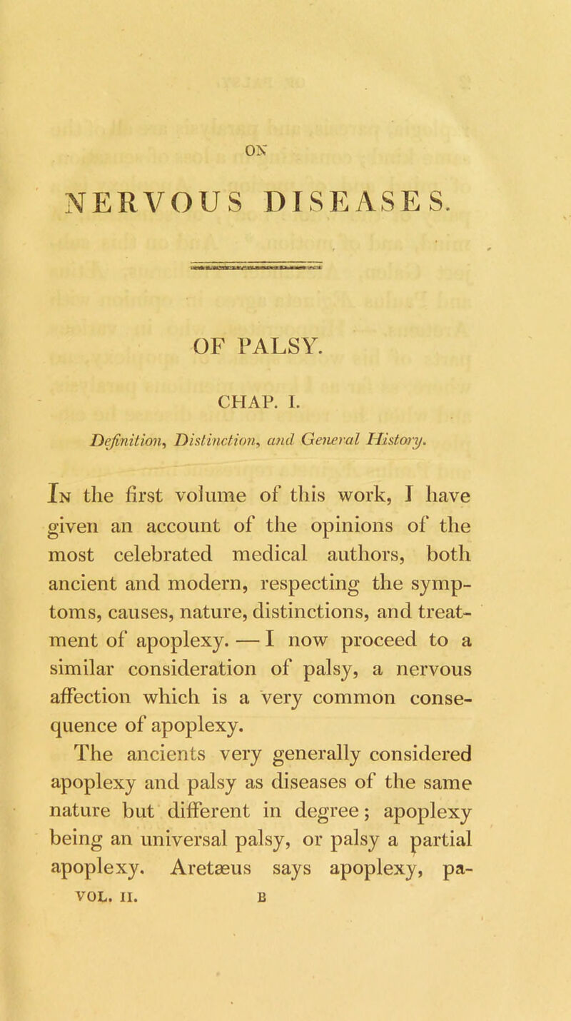 ON NERVOUS DISEASES. OF PALSY. CHAP. I. Definition, Distinction, cunt General History. In the first volume of this work, 1 have given an account of the opinions of the most celebrated medical authors, both ancient and modern, respecting the symp- toms, causes, nature, distinctions, and treat- ment of apoplexy. — I now proceed to a similar consideration of palsy, a nervous affection which is a very common conse- quence of apoplexy. The ancients very generally considered apoplexy and palsy as diseases of the same nature but different in degree; apoplexy being an universal palsy, or palsy a partial apoplexy. Aretaeus says apoplexy, pa-