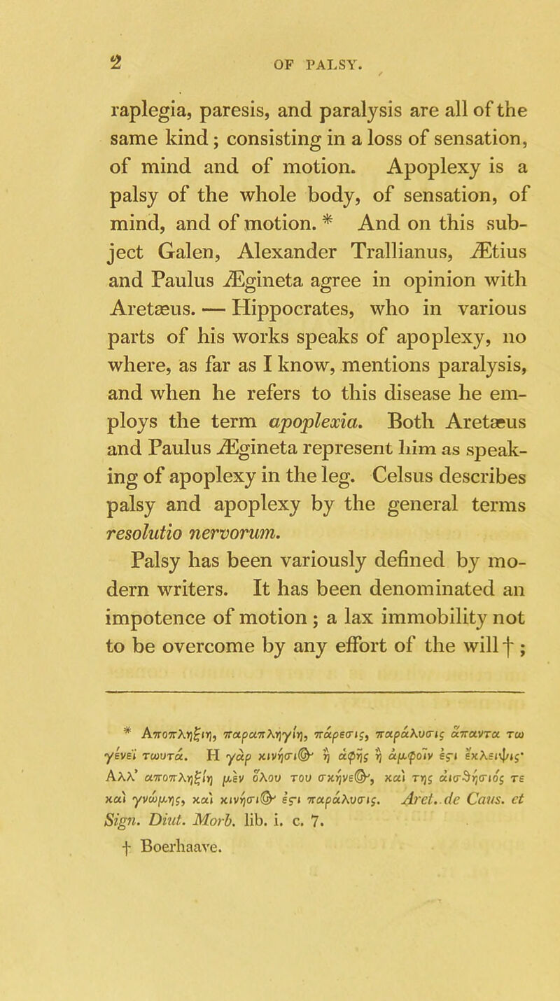 raplegia, paresis, and paralysis are all of the same kind; consisting in a loss of sensation, of mind and of motion. Apoplexy is a palsy of the whole body, of sensation, of mind, and of motion. * And on this sub- ject Galen, Alexander Trallianus, iEtius and Paulus iEgineta agree in opinion with Aretseus. — Hippocrates, who in various parts of his works speaks of apoplexy, no where, as far as I know, mentions paralysis, and when he refers to this disease he em- ploys the term apoplexia. Both Aretaeus and Paulus iEgineta represent him as speak- ing of apoplexy in the leg. Celsus describes palsy and apoplexy by the general terms resolutio nervorum. Palsy has been variously defined by mo- dern writers. It has been denominated an impotence of motion ; a lax immobility not to be overcome by any effort of the will f ; * AnoTTkYj^iri, TrotpcaiXYiyir), ttapetrtg, -rrapaAvirig airuvra. tm ysvei twvtu. H yap xivij<ri(S^ y d<pijj ’ij apefoiv eg-t AAA’ a7T07r\r)glt] peev oAov tov (rxrjve&, xa\ ty)s di<r^r}<rtog rs xat yvuip-Yjs, xa» xtvij(n(&' e’r* napaAvertf. Aret.de Cans, ct Sign. Dint. Morb. lib. i. c. 7. f Boerhaave.