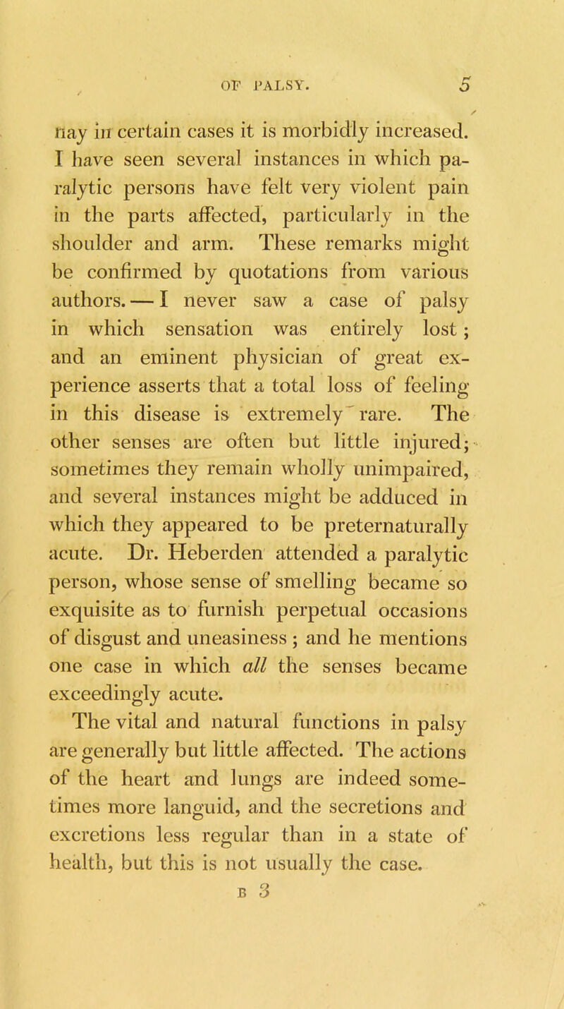 nay in certain cases it is morbidly increased. I have seen several instances in which pa- ralytic persons have felt very violent pain in the parts affected, particularly in the shoulder and arm. These remarks might O be confirmed by quotations from various authors. — I never saw a case of palsy in which sensation was entirely lost; and an eminent physician of great ex- perience asserts that a total loss of feeling in this disease is extremely rare. The other senses are often but little injured; sometimes they remain wholly unimpaired, and several instances might be adduced in which they appeared to be preternaturally acute. Dr. Heberden attended a paralytic person, whose sense of smelling became so exquisite as to furnish perpetual occasions of disgust and uneasiness ; and he mentions one case in which all the senses became exceedingly acute. The vital and natural functions in palsy are generally but little affected. The actions of the heart and lungs are indeed some- times more languid, and the secretions and excretions less regular than in a state of health, but this is not usually the case.