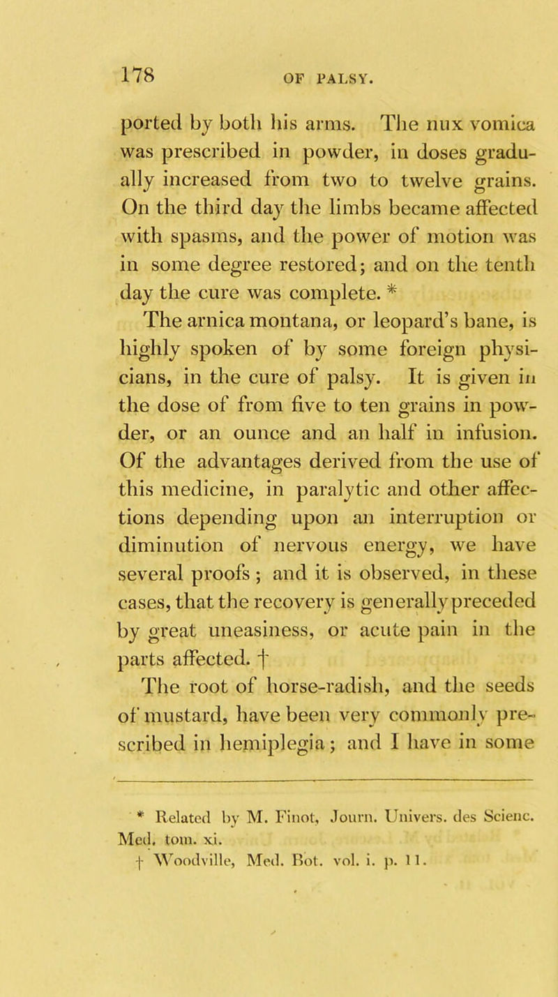 ported bj both his arms. The mix vomica was prescribed in powder, in doses gradu- ally increased from two to twelve grains. On the third day the limbs became affected with spasms, and the power of motion was in some degree restored; and on the tenth day the cure was complete. * The arnica montana, or leopard’s bane, is highly spoken of by some foreign physi- cians, in the cure of palsy. It is given in the dose of from five to ten grains in pow- der, or an ounce and an half in infusion. Of the advantages derived from the use of this medicine, in paralytic and other affec- tions depending upon an interruption or diminution of nervous energy, we have several proofs ; and it is observed, in these cases, that the recovery is generally preceded by great uneasiness, or acute pain in the parts affected, f The root of horse-radish, and the seeds of mustard, have been very commonly pre- scribed in hemiplegia; and I have in some * Related by M. Finot, Journ. Univers. des Scienc. Med. tom. xi. f Woodville, Med. Bot. vol. i. p. 11.