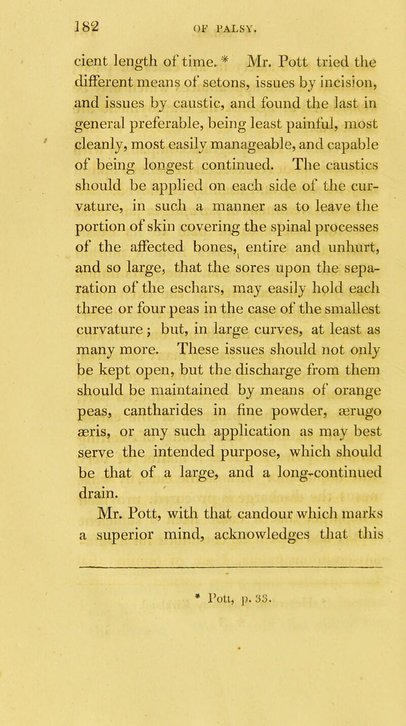 cient length of time. * Mr. Pott tried the different means of setons, issues by incision, and issues by caustic, and found the last in general preferable, being least painful, most cleanly, most easily manageable, and capable of being longest continued. The caustics should be applied on each side of the cur- vature, in such a manner as to leave the portion of skin covering the spinal processes of the affected bones, entire and unhurt, » and so large, that the sores upon the sepa- ration of the eschars, may easily hold each three or four peas in the case of the smallest curvature ; but, in large curves, at least as many more. These issues should not only be kept open, but the discharge from them should be maintained by means of orange peas, cantharides in fine powder, serugo aeris, or any such application as may best serve the intended purpose, which should be that of a large, and a long-continued drain. Mr. Pott, with that candour which marks a superior mind, acknowledges that this * Pott, p. 33.