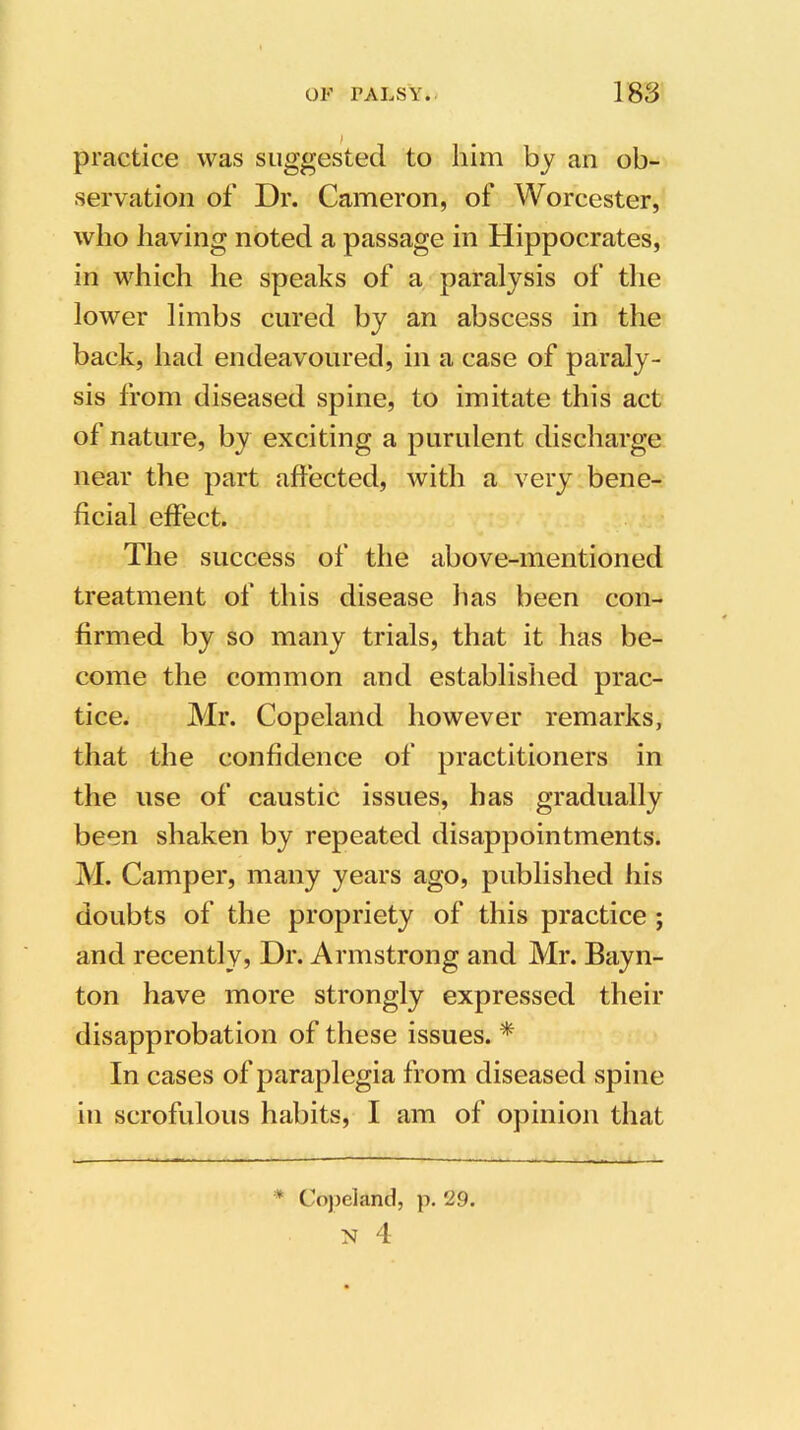 practice was suggested to him by an ob- servation of Dr. Cameron, of Worcester, who having noted a passage in Hippocrates, in which he speaks of a paralysis of the lower limbs cured by an abscess in the back, had endeavoured, in a case of paraly- sis from diseased spine, to imitate this act of nature, by exciting a purulent discharge near the part affected, with a very bene- ficial effect. The success of the above-mentioned treatment of this disease lias been con- firmed by so many trials, that it has be- come the common and established prac- tice. Mr. Copeland however remarks, that the confidence of practitioners in the use of caustic issues, has gradually been shaken by repeated disappointments. M. Camper, many years ago, published his doubts of the propriety of this practice ; and recently, Dr. Armstrong and Mr. Bayn- ton have more strongly expressed their disapprobation of these issues. * In cases of paraplegia from diseased spine in scrofulous habits, I am of opinion that Copeland, N 4 p. 29.