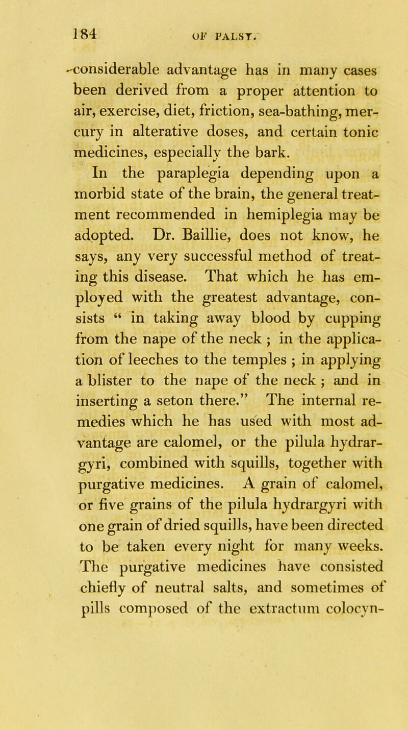 -considerable advantage has in many cases been derived from a proper attention to air, exercise, diet, friction, sea-bathing, mer- cury in alterative doses, and certain tonic medicines, especially the bark. In the paraplegia depending upon a morbid state of the brain, the general treat- ment recommended in hemiplegia may be adopted. Dr. Baillie, does not know, he says, any very successful method of treat- ing this disease. That which he has em- ployed with the greatest advantage, con- sists “ in taking away blood by cupping from the nape of the neck ; in the applica- tion of leeches to the temples ; in applying a blister to the nape of the neck ; and in inserting a seton there.” The internal re- medies which he has used with most ad- vantage are calomel, or the pilula hydrar- gyri, combined with squills, together with purgative medicines. A grain of calomel, or five grains of the pilula hydrargyri with one grain of dried squills, have been directed to be taken every night for many weeks. The purgative medicines have consisted chiefly of neutral salts, and sometimes of pills composed of the extractum colocyn-