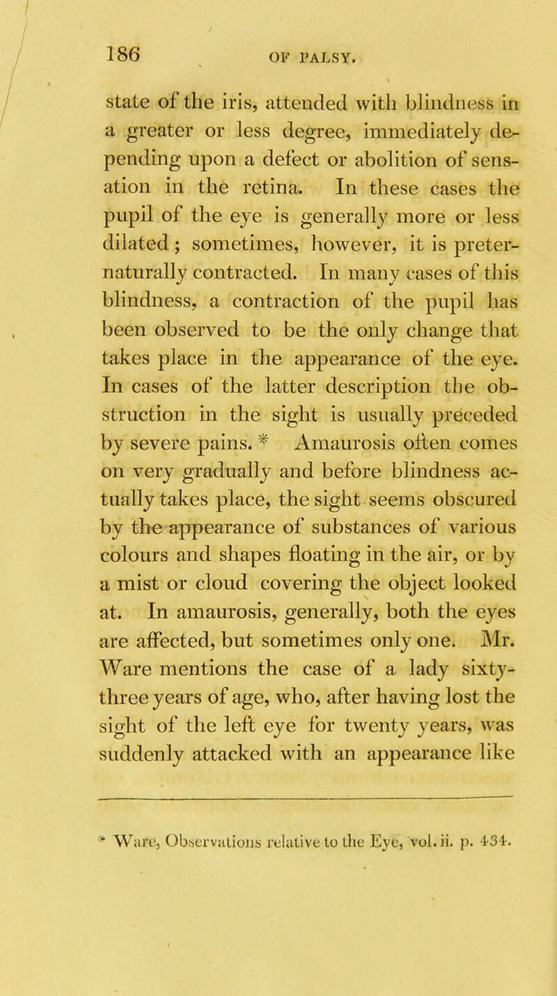 state of the iris, attended with blindness in a greater or less degree, immediately de- pending upon a defect or abolition of sens- ation in the retina. In these cases the pupil of the eye is generally more or less dilated ; sometimes, however, it is preter- naturally contracted. In many cases of this blindness, a contraction of the pupil has been observed to be the only change that takes place in the appearance of the eye. In cases of the latter description the ob- struction in the sight is usually preceded by severe pains. * Amaurosis often comes on very gradually and before blindness ac- tually takes place, the sight seems obscured by the appearance of substances of various colours and shapes floating in the air, or by a mist or cloud covering the object looked at. In amaurosis, generally, both the eyes are affected, but sometimes only one. Mr. Ware mentions the case of a lady sixty- three years of age, who, after having lost the sight of the left eye for twenty years, was suddenly attacked with an appearance like * Ware, Observations relative to the Eye, vol.ii. p. 4 31.