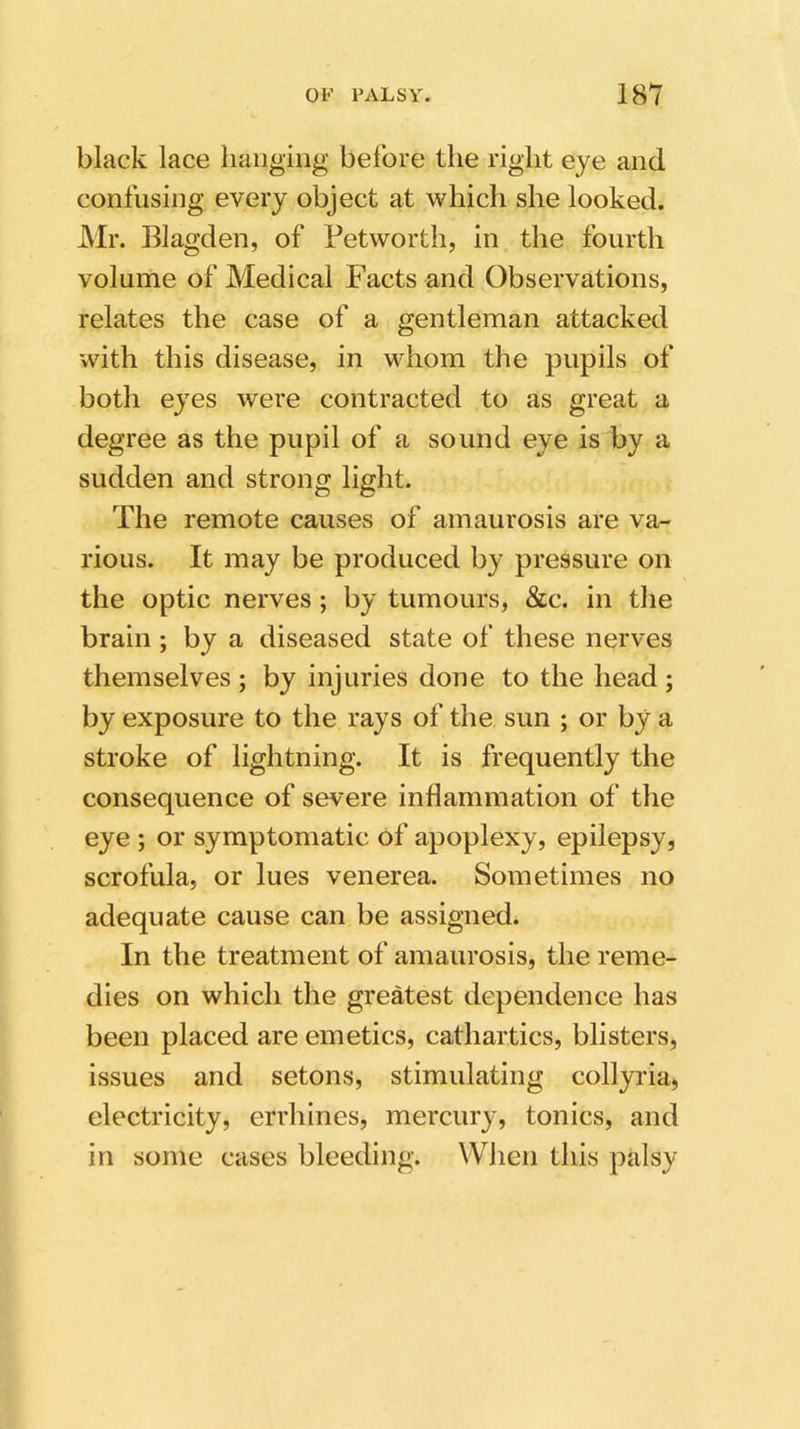 black lace hanging before the right eye and confusing every object at which she looked. Mr. Blagden, of Petworth, in the fourth volume of Medical Facts and Observations, relates the case of a gentleman attacked with this disease, in whom the pupils of both eyes were contracted to as great a degree as the pupil of a sound eye is by a sudden and strong light. The remote causes of amaurosis are va- rious. It may be produced by pressure on the optic nerves ; by tumours, &c. in the brain ; by a diseased state of these nerves themselves ; by injuries done to the head ; by exposure to the rays of the sun ; or by a stroke of lightning. It is frequently the consequence of severe inflammation of the eye ; or symptomatic of apoplexy, epilepsy, scrofula, or lues venerea. Sometimes no adequate cause can be assigned. In the treatment of amaurosis, the reme- dies on which the greatest dependence has been placed are emetics, cathartics, blisters, issues and setons, stimulating collyria, electricity, errhines, mercury, tonics, and in some cases bleeding. When this palsy
