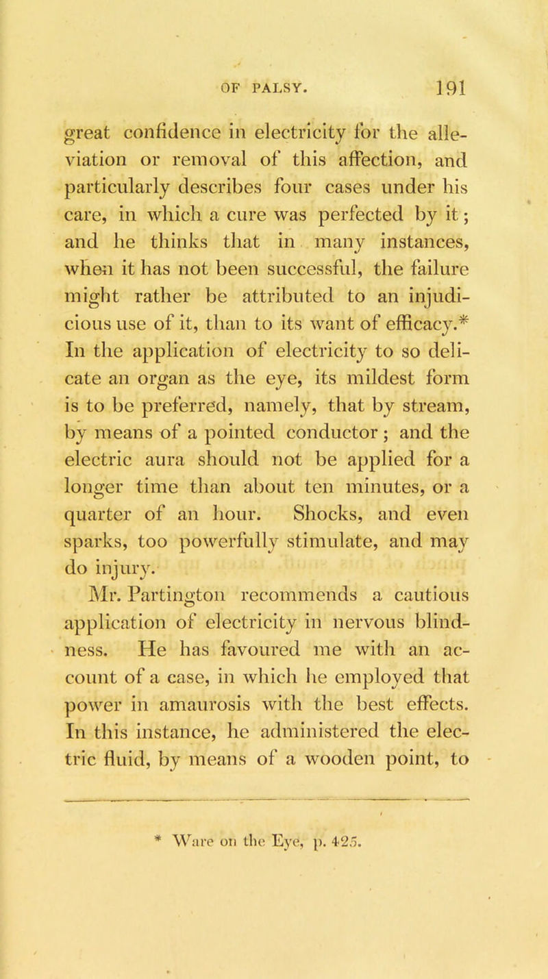great confidence in electricity for the alle- viation or removal of this affection, and particularly describes four cases under his care, in which a cure was perfected by it; and he thinks that in many instances, when it has not been successful, the failure might rather be attributed to an injudi- cious use of it, than to its want of efficacy.* In the application of electricity to so deli- cate an organ as the eye, its mildest form is to be preferred, namely, that by stream, by means of a pointed conductor; and the electric aura should not be applied for a longer time than about ten minutes, or a quarter of an hour. Shocks, and even sparks, too powerfully stimulate, and may do injury. Mr. Partington recommends a cautious application of electricity in nervous blind- ness. He has favoured me with an ac- count of a case, in which he employed that power in amaurosis with the best effects. In this instance, he administered the elec- tric fluid1, by means of a wooden point, to * Ware on the Eye, p. 4'2,'j.
