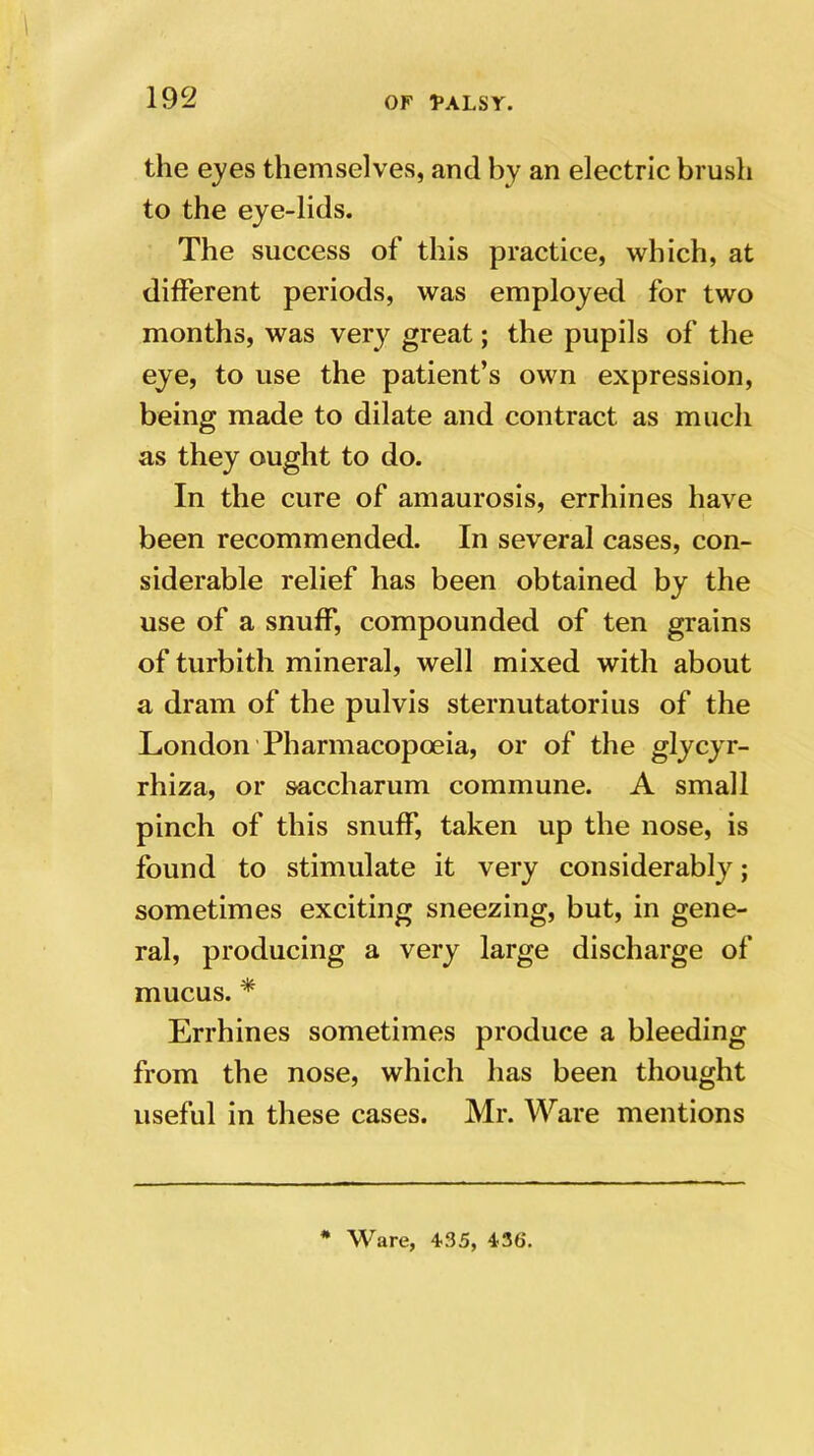 the eyes themselves, and by an electric brush to the eye-lids. The success of this practice, which, at different periods, was employed for two months, was very great; the pupils of the eye, to use the patient’s own expression, being made to dilate and contract as much as they ought to do. In the cure of amaurosis, errhines have been recommended. In several cases, con- siderable relief has been obtained by the use of a snuff, compounded of ten grains of turbith mineral, well mixed with about a dram of the pulvis sternutatorius of the London Pharmacopoeia, or of the glycyr- rhiza, or saccharum commune. A small pinch of this snuff, taken up the nose, is found to stimulate it very considerably; sometimes exciting sneezing, but, in gene- ral, producing a very large discharge of mucus. * Errhines sometimes produce a bleeding from the nose, which has been thought useful in these cases. Mr. Ware mentions # Ware, 435, 43ti.