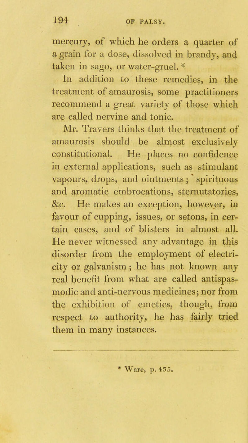 mercury, of which he orders a quarter of a grain for a dose, dissolved in brandy, and taken in sago, or water-gruel. * In addition to these remedies, in the treatment of amaurosis, some practitioners recommend a great variety of those which are called nervine and tonic. Mr. Travers thinks that the treatment of amaurosis should be almost exclusively constitutional. He places no confidence in external applications, such as stimulant vapours, drops, and ointments ; spirituous and aromatic embrocations, sternutatories, &c. He makes an exception, however, in favour of cupping, issues, or setons, in cer- tain cases, and of blisters in almost all. He never witnessed any advantage in this disorder from the employment of electri- city or galvanism; he has not known any real benefit from what are called antispas- modic and anti-nervous medicines; nor from the exhibition of emetics, though, from respect to authority, he has fairly tried them in many instances. * Ware, p. 435.