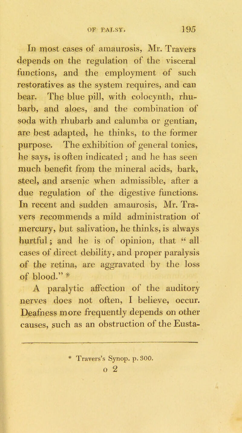 In most cases of amaurosis, Mr. Travers depends on the regulation of the visceral functions, and the employment of such restoratives as the system requires, and can bear. The blue pill, with coloeynth, rhu- barb, and aloes, and the combination of soda with rhubarb and calumba or gentian, are best adapted, he thinks, to the former purpose. The exhibition of general tonics, he says, is often indicated; and he has seen much benefit from the mineral acids, bark, steel, and arsenic when admissible, after a due regulation of the digestive functions. In recent and sudden amaurosis, Mr. Tra- vers recommends a mild administration of mercury, but salivation, he thinks, is always hurtful; and he is of opinion, that “ all cases of direct debility, and proper paralysis of the retina, are aggravated by the loss of blood.” * A paralytic affection of the auditory nerves does not often, I believe, occur. Deafness more frequently depends on other causes, such as an obstruction of the Eusta- # Travers’s Synop. p.300. o 2