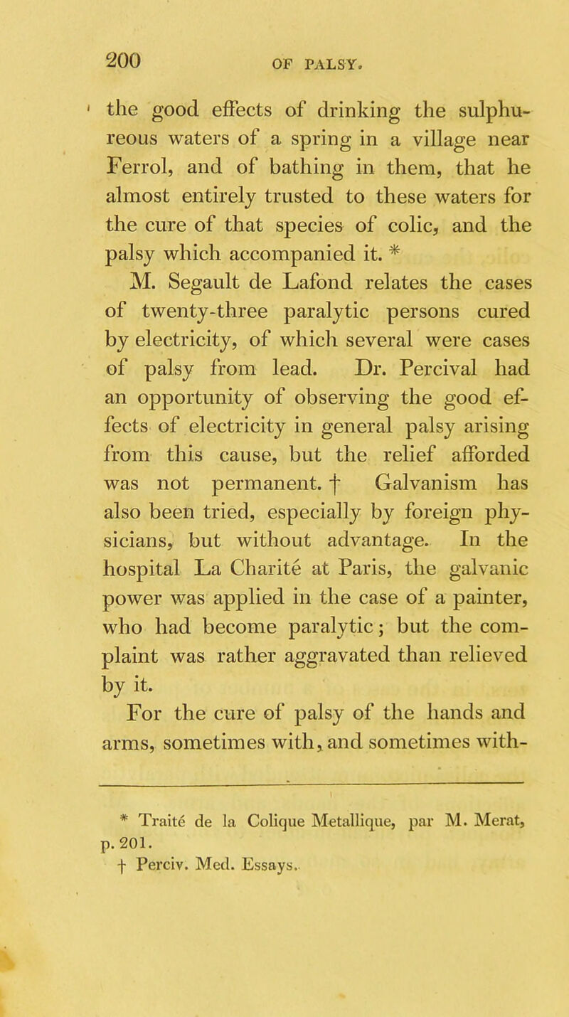 1 the good effects of drinking the sulphu- reous waters of a spring in a village near Ferrol, and of bathing in them, that he almost entirely trusted to these waters for the cure of that species of colic, and the palsy which accompanied it. * M. Segault de Lafond relates the cases of twenty-three paralytic persons cured by electricity, of which several were cases of palsy from lead. Dr. Percival had an opportunity of observing the good ef- fects of electricity in general palsy arising from this cause, but the relief afforded was not permanent, f Galvanism has also been tried, especially by foreign phy- sicians, but without advantage. In the hospital La Charite at Paris, the galvanic power was applied in the case of a painter, who had become paralytic; but the com- plaint was rather aggravated than relieved by it. For the cure of palsy of the hands and arms, sometimes with, and sometimes with- * Traite de la Colique Metallique, par M. Merat, p. 201. f Perciv. Med. Essays.