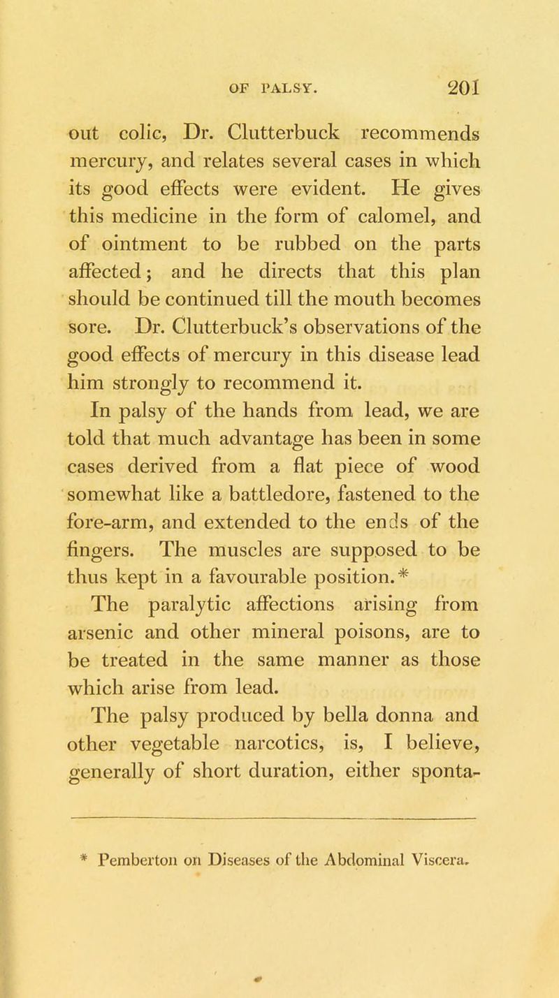 out colic, Dr. Clutterbuck recommends mercury, and relates several cases in which its good effects were evident. He gives this medicine in the form of calomel, and of ointment to be rubbed on the parts affected; and he directs that this plan should be continued till the mouth becomes sore. Dr. Clutterbuck’s observations of the good effects of mercury in this disease lead him strongly to recommend it. In palsy of the hands from lead, we are told that much advantage has been in some cases derived from a flat piece of wood somewhat like a battledore, fastened to the fore-arm, and extended to the ends of the fingers. The muscles are supposed to be thus kept in a favourable position.* The paralytic affections arising from arsenic and other mineral poisons, are to be treated in the same manner as those which arise from lead. The palsy produced by bella donna and other vegetable narcotics, is, I believe, generally of short duration, either sponta- * Pemberton on Diseases of the Abdominal Viscera.
