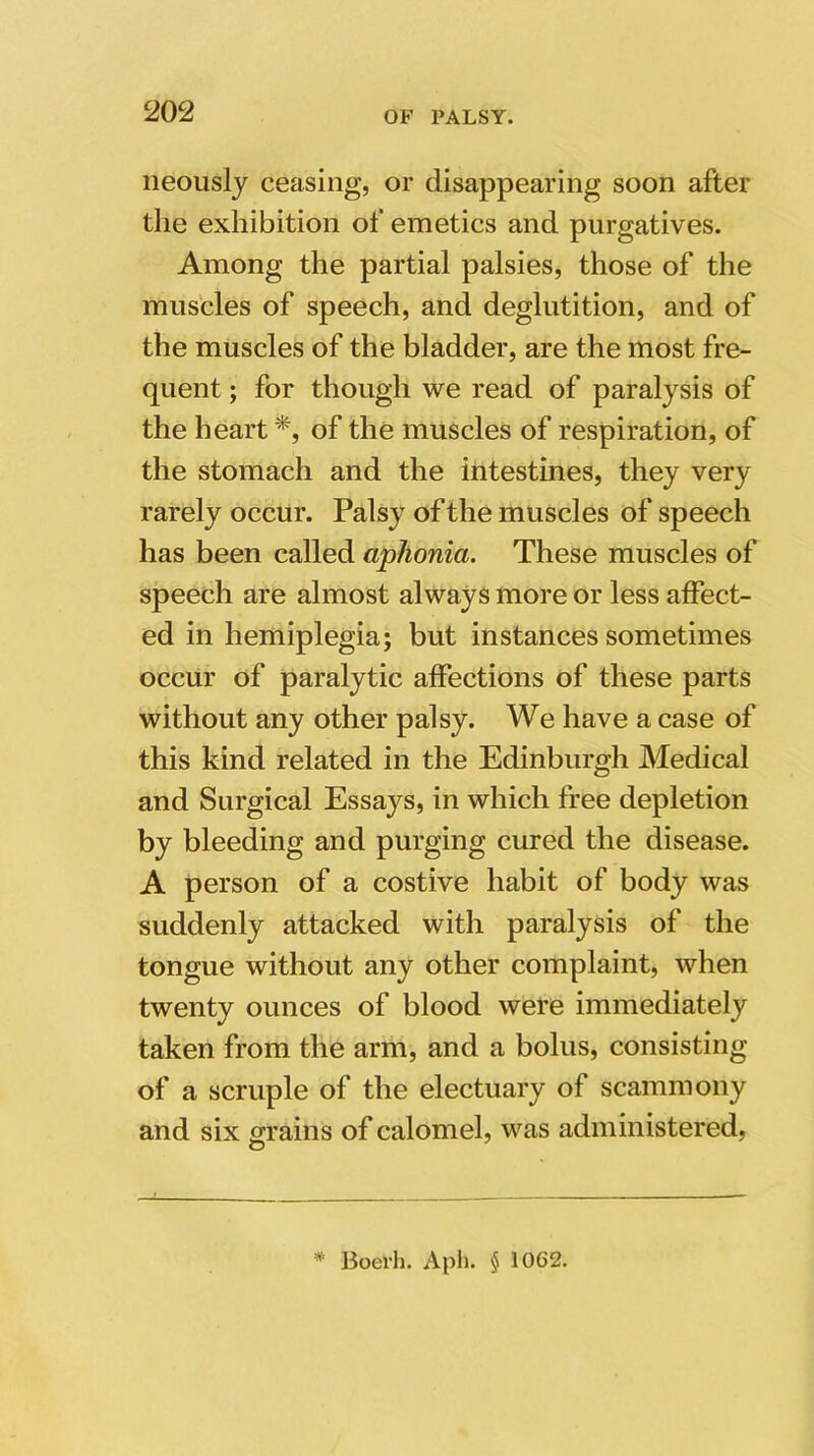 neously ceasing, or disappearing soon after the exhibition of emetics and purgatives. Among the partial palsies, those of the muscles of speech, and deglutition, and of the muscles of the bladder, are the most fre- quent ; for though we read of paralysis of the heart*, of the muscles of respiration, of the stomach and the intestines, they very rarely occur. Palsy of the muscles of speech has been called aphonia. These muscles of speech are almost always more or less affect- ed in hemiplegia; but instances sometimes occur of paralytic affections of these parts without any other palsy. We have a case of this kind related in the Edinburgh Medical and Surgical Essays, in which free depletion by bleeding and purging cured the disease. A person of a costive habit of body was suddenly attacked with paralysis of the tongue without any other complaint, when twenty ounces of blood were immediately taken from the arm, and a bolus, consisting of a scruple of the electuary of scammony and six grains of calomel, was administered, O Boerh. Aph. § 1062.