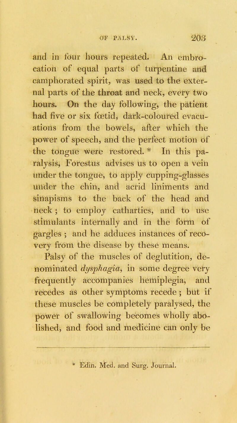 and in four hours repeated. An embro- cation of equal parts of turpentine and camphorated spirit, was used to the exter- nal parts of the throat and neck, every two hours. On the day following, the patient had five or six foetid, dark-coloured evacu- ations from the bowels, after which the power of speech, and the perfect motion of the tongue were restored. * In this pa- ralysis, Forestus advises us to open a vein under the tongue, to apply cupping-glasses under the chin, and acrid liniments and sinapisms to the back of the head and neck; to employ cathartics, and to use stimulants internally and in the form of gargles ; and he adduces instances of reco- very from the disease by these means. Palsy of the muscles of deglutition, de- nominated dysphagia, in some degree very frequently accompanies hemiplegia, and recedes as other symptoms recede ; but if these muscles be completely paralysed, the power of swallowing becomes wholly abo- lished, and food and medicine can only be * Edin. Med. and Surg. Journal.