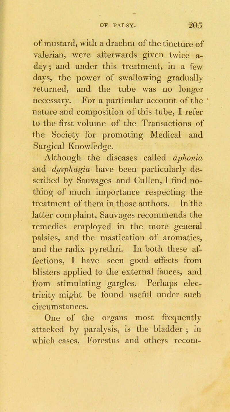 of mustard, with a drachm of the tincture of valerian, were afterwards given twice a- day; and under this treatment, in a few days, the power of swallowing gradually returned, and the tube was no longer necessary. For a particular account of the ' nature and composition of this tube, I refer to the first volume of the Transactions of the Society for promoting Medical and Surgical Knowledge. Although the diseases called aphonia and dysphagia have been particularly de- scribed by Sauvages and Cullen, I find no- thing of much importance respecting the treatment of them in those authors. In the latter complaint, Sauvages recommends the remedies employed in the more general palsies, and the mastication of aromatics, and the radix pyrethri. In both these af- fections, I have seen good effects from blisters applied to the external fauces, and from stimulating gargles. Perhaps elec- tricity might be found useful under such circumstances. One of the organs most frequently attacked by paralysis, is the bladder ; in which cases, Forestus and others recom-