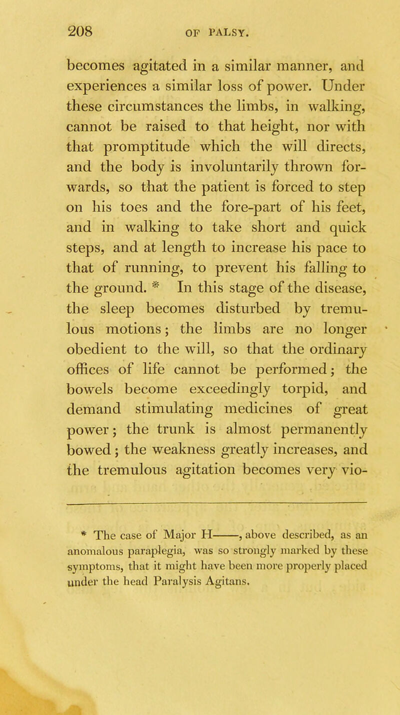 becomes agitated in a similar manner, and experiences a similar loss of power. Under these circumstances the limbs, in walking, cannot be raised to that height, nor with that promptitude which the will directs, and the body is involuntarily thrown for- wards, so that the patient is forced to step on his toes and the fore-part of his feet, and in walking to take short and quick steps, and at length to increase his pace to that of running, to prevent his falling to the ground. * In this stage of the disease, the sleep becomes disturbed by tremu- lous motions; the limbs are no longer * obedient to the will, so that the ordinary offices of life cannot be performed; the bowels become exceedingly torpid, and demand stimulating medicines of great power; the trunk is almost permanently bowed; the weakness greatly increases, and the tremulous agitation becomes very vio- * The case of Major H , above described, as an anomalous paraplegia, was so strongly marked by these symptoms, that it might have been more properly placed under the head Paralysis Agitans.