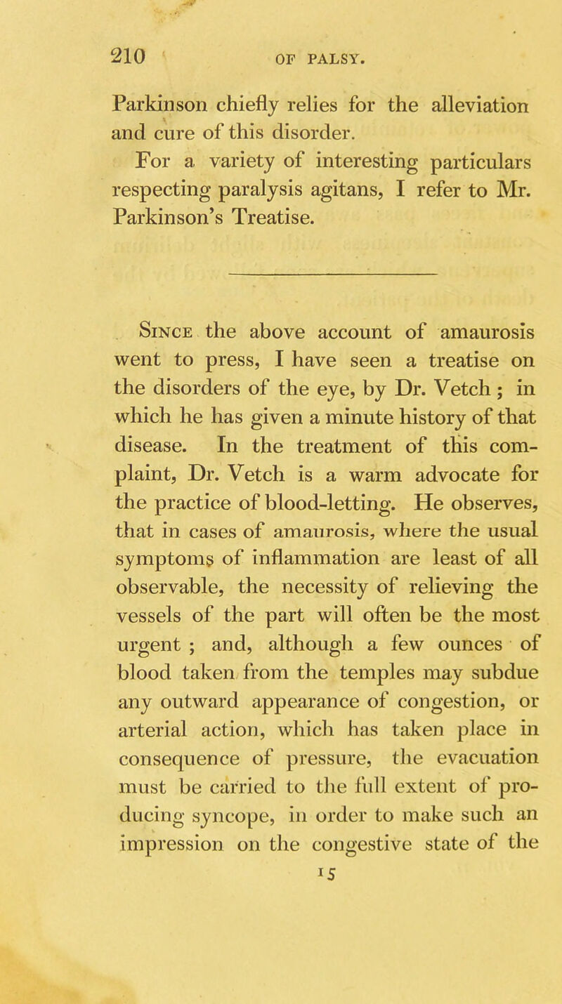 Parkinson chiefly relies for the alleviation and cure of this disorder. For a variety of interesting particulars respecting paralysis agitans, I refer to Mr. Parkinson’s Treatise. Since the above account of amaurosis went to press, I have seen a treatise on the disorders of the eye, by Dr. Vetch ; in which he has given a minute history of that disease. In the treatment of this com- plaint, Dr. Vetch is a warm advocate for the practice of blood-letting. He observes, that in cases of amaurosis, where the usual symptoms of inflammation are least of all observable, the necessity of relieving the vessels of the part will often be the most urgent ; and, although a few ounces of blood taken from the temples may subdue any outward appearance of congestion, or arterial action, which has taken place in consequence of pressure, the evacuation must be carried to the full extent of pro- ducing syncope, in order to make such an impression on the congestive state of the 15