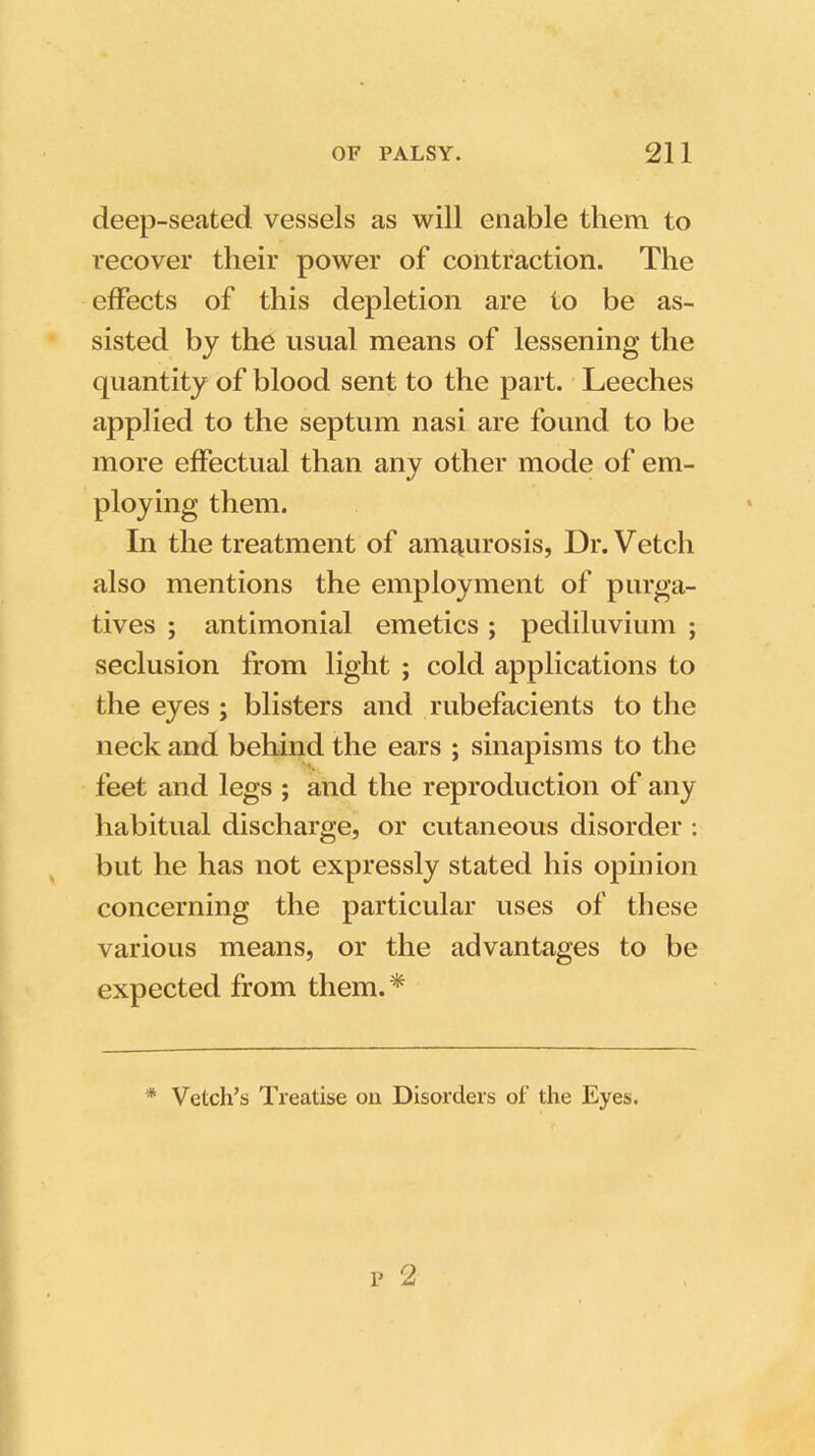 deep-seated vessels as will enable them to recover their power of contraction. The effects of this depletion are to he as- sisted by the usual means of lessening the quantity of blood sent to the part. Leeches applied to the septum nasi are found to be more effectual than any other mode of em- ploying them. In the treatment of amaurosis, Dr. Vetch also mentions the employment of purga- tives ; antimonial emetics; pediluvium ; seclusion from light ; cold applications to the eyes ; blisters and rubefacients to the neck and behind the ears ; sinapisms to the feet and legs ; and the reproduction of any habitual discharge, or cutaneous disorder : but he has not expressly stated his opinion concerning the particular uses of these various means, or the advantages to be expected from them.* * Vetch’s Treatise ou Disorders of the Eyes.