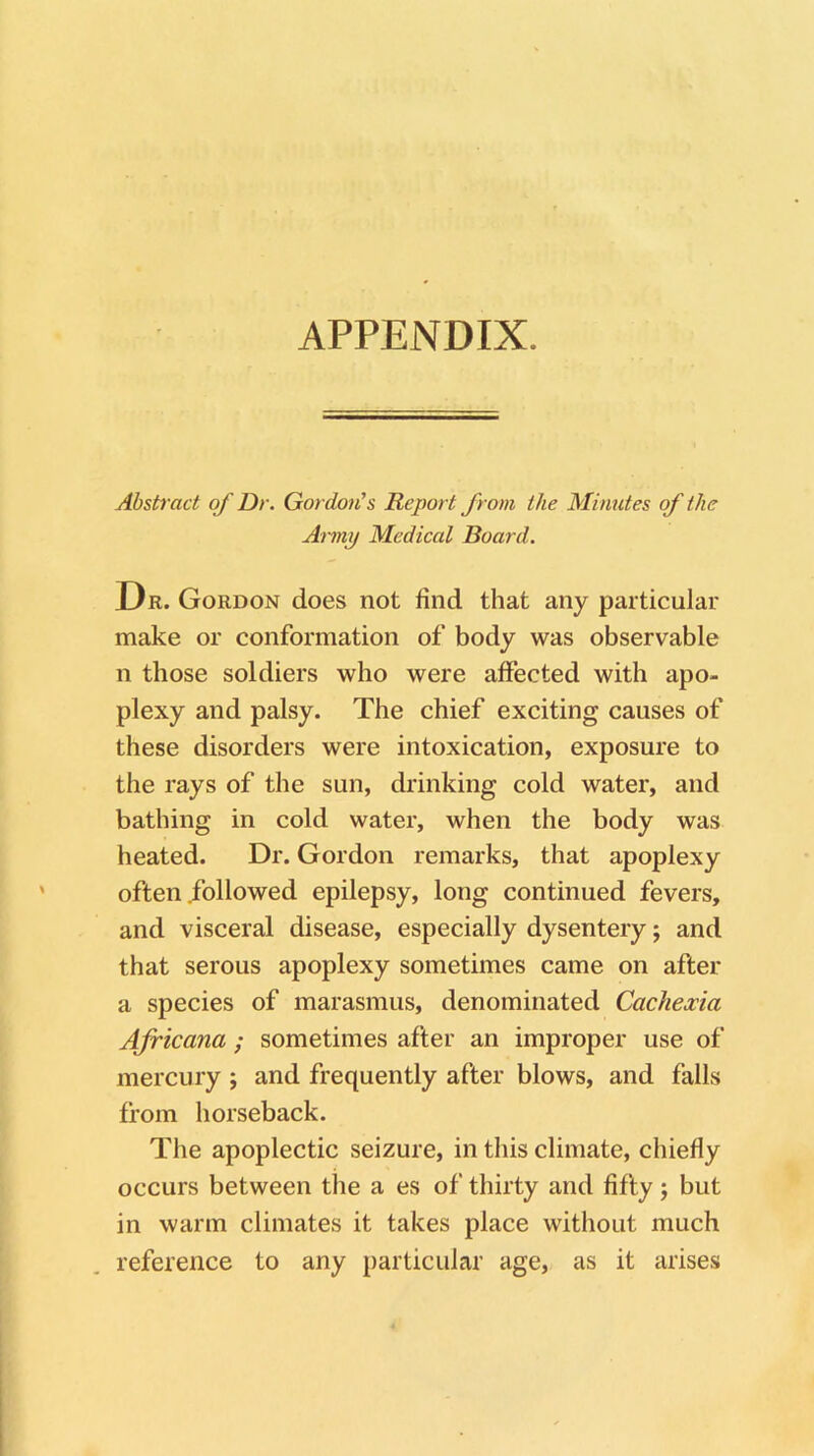 APPENDIX. Abstract of Dr. Gordon's Report from the Minutes of the Army Medical Board. Dr. Gordon does not find that any particular make or conformation of body was observable n those soldiers who were affected with apo- plexy and palsy. The chief exciting causes of these disorders were intoxication, exposure to the rays of the sun, drinking cold water, and bathing in cold water, when the body was heated. Dr. Gordon remarks, that apoplexy often followed epilepsy, long continued fevers, and visceral disease, especially dysentery; and that serous apoplexy sometimes came on after a species of marasmus, denominated Cachexia Africana ; sometimes after an improper use of mercury ; and frequently after blows, and falls from horseback. The apoplectic seizure, in this climate, chiefly occurs between the a es of thirty and fifty; but in warm climates it takes place without much reference to any particular age, as it arises