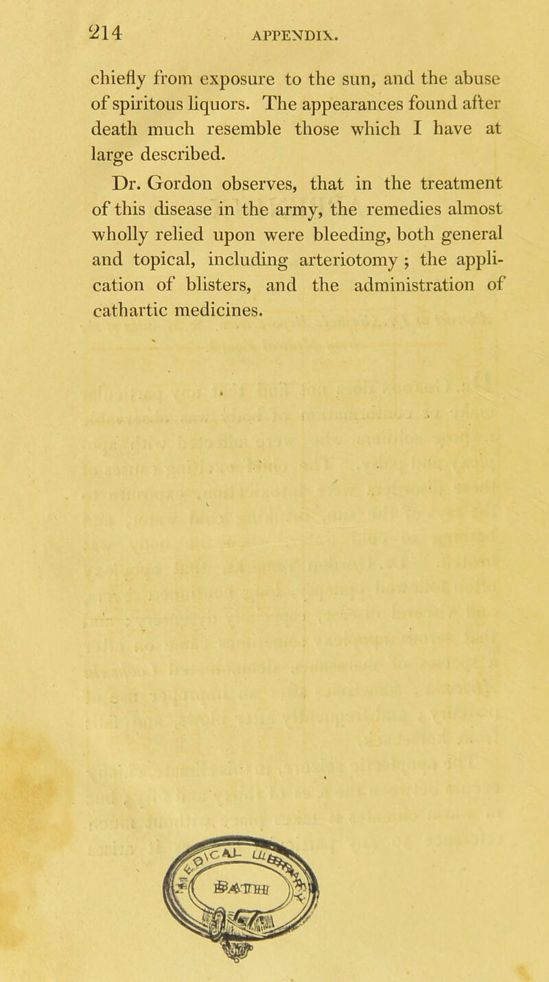 chiefly from exposure to the sun, and the abuse of spiritous liquors. The appearances found after death much resemble those which I have at large described. Dr. Gordon observes, that in the treatment of this disease in the army, the remedies almost wholly relied upon were bleeding, both general and topical, including arteriotomy ; the appli- cation of blisters, and the administration of cathartic medicines.