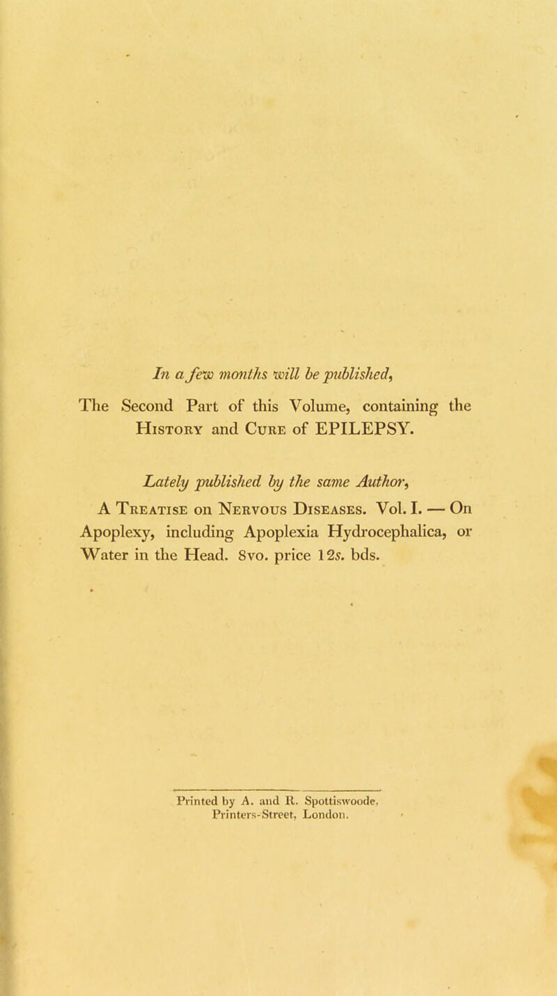 In a few months mil be published, The Second Part of this Volume, containing the History and Cure of EPILEPSY. Lately published by the same Author, A Treatise on Nervous Diseases. Vol. I. — On Apoplexy, including Apoplexia Hydrocephalica, or Water in the Head. 8vo. price 125. bds. Printed by A. and It. Spottiswoode. Printers-Street, London.