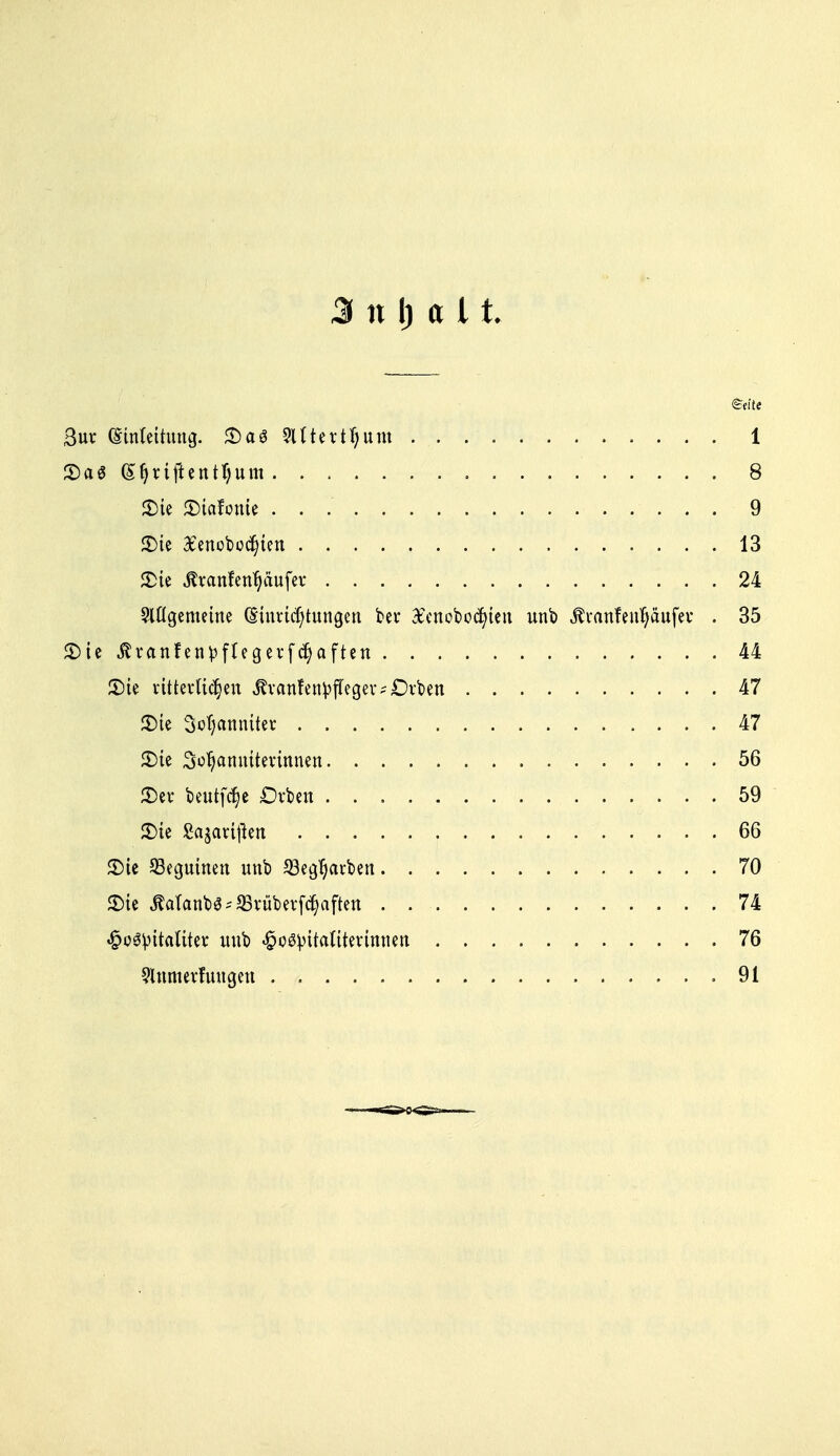 3 n I) a 11. 3uv (Einleitung. <Da6 2Utevtl)unt 1 S)a« i|ri#ent^tttti 8 2)ie JDtafonU 9 2)ie Xenobo^ten 13 £te Äranfen^äufcr 24 Slögemeine (Shmcfytungen ber Xcnobottyten unb tonfenfyäufei* . 35 5T>ic tfranfenpflegerfctyaften 44 S>ie rtttevli^en Jh-anfettyffeger^Dvben 47 CDte 3ol)amütev 47 £>ie 3o1)amutmnnen 56 £)ev beutfcfye Orten 59 55ic Sagavijlen 66 Sie 53eguinen unb 23egfyarben 70 <Dic JWanb3*$rübevf<$aften . 74 «^c^vitaliter unb «^o^itattterinncn 76 9tnmevfuugen 91