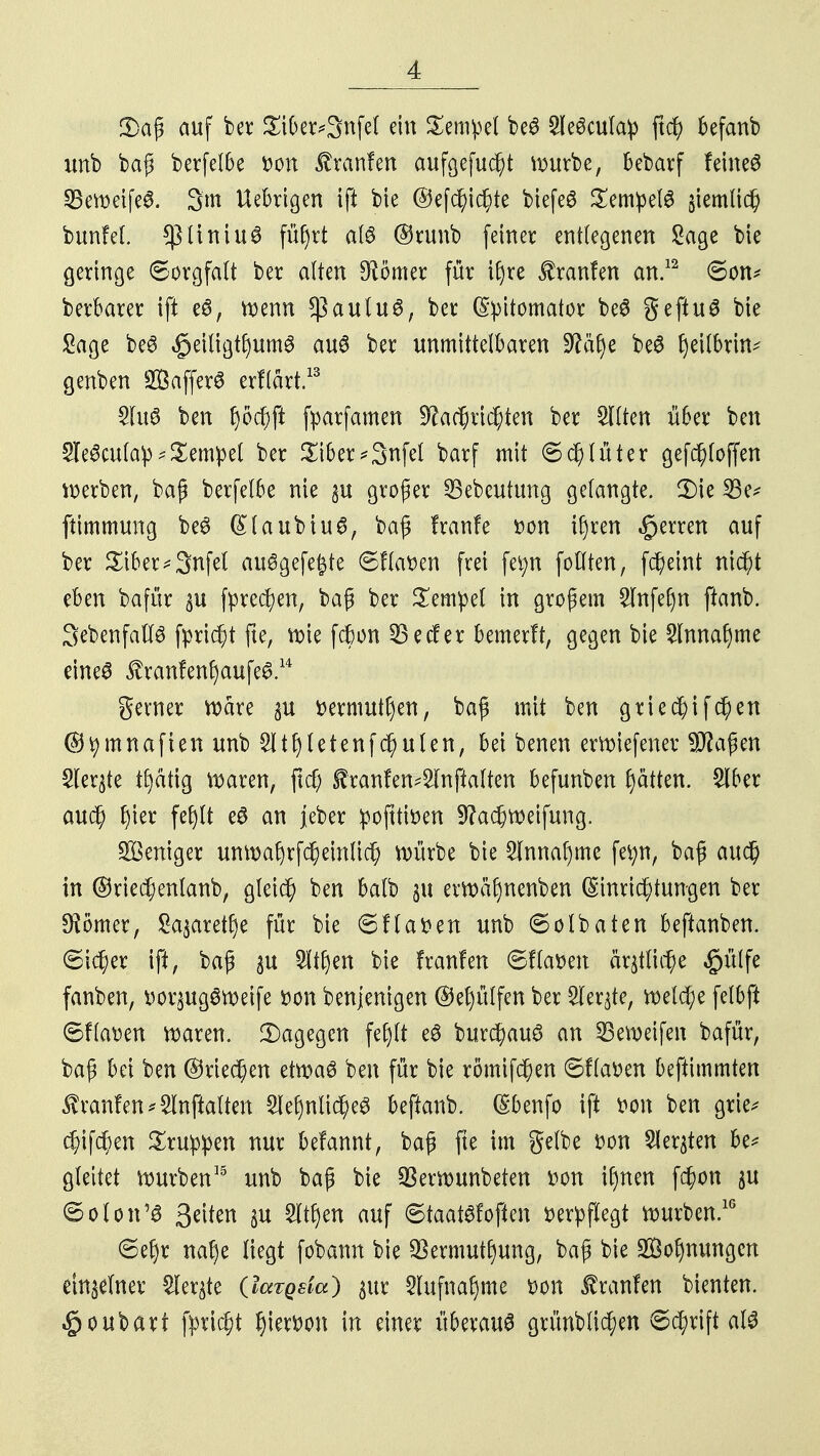 3)aß auf ber £iber*3nfel ein Tempel be^ Sleöcula^ ftcf? befanb unb baß berfelbe tton £ranfen aufgefuc^t mürbe, bebarf feinet 23eweife& 3m Uebrigen ift bie ©efcj)idj)te biefeö SempelS §iemlic§ bunfel. *ßtiniu3 füfyrt alö @runb feiner entlegenen Sage bie geringe ©orgfalt ber alten Börner für Üjre Uranien an.12 ©on* berbarer ift e6, wenn *|3 au lu6, ber (S^itomator beS geftuS bie Sage beS £eiligtl)um£ au6 ber unmittelbaren Sfä^e be6 fjeilbruv genben SÖafferö erflärt.13 Sluö ben f)öcf)ft fparfamen Üftaf$rtd)ten ber Sitten über ben SIeScufap - Tempel ber £tber*3nfet barf mit ©d)lüter gefd)loffen werben, baß berfelbe nie gu großer SBebeutimg gelangte. 2)te 23e* ftimmung beö (£laubiu6, baß franfe tton il)ren Herren auf ber £iber*3nfel auSgefefcte ©flauen frei fei;n follten, fc^eint ntd;t eben bafür ^u fprecfyen, baß ber Tempel in großem Slnfefjn ftanb. 3ebenfaft3 fpridjt fte, wie fcfeon 33ecfer bemerft, gegen bie Slnnafjme eine^ $ranfenf)aufe£ u gerner Ware $u ttermutt)en, baß mit ben gried)ifd)en ©tymnafteit unb Slt^etenfc^ulen, bei benen erwiefener 9$aßen Sleqte tl)ätig waren, ftd) £ranfen4lnftalten befunben fjaiten. 2Iber au$ f)ier fefylt eö an jeber pofttitten 9?a$weifung. Weniger unwa()rfcl)einlic{; würbe bie 3lnnaf)mc fet;n, baß auc§ in ©riec^enlanb, gleich ben balb gu erwafjnenben Einrichtungen ber Börner, £a$aret£)e für bie ©Hatten unb ©olbaten beftanben. ©icf;er ift, baß 31t 3ltl)en bie franfen ©Hatten mittut; e $ülfe fanben, ttor^ugSweife tton benjenigen @et)ülfen ber 5leqte, welche felbft ©flatten waren. Dagegen fep eö burc^auö an 23emeifen bafür, baß bei ben ©riechen etwaö ben für bie römifcfjen ©flatten beftimmten franfen *2lnftalten 2lef)nti$e3 beftanb. Ebenfo ift tton ben grie* 4)ifc^en Gruppen nur befannt, baß fte im gelbe tton Siebten be* gleitet würben15 unb baß bie S3erwunbeten tton i()nen fc^on §u ©oton'3 Stiim $u 2ltf)en auf ©taatSfoftcn tterpflegt würben.16 ©efjr nal)e liegt fobann bie $ermut£)ung, baß bie 2öof)nungcn einzelner Siebte (latgsia) 311t 5lufnaf)me tton franfen bienten. §oubart fpric^t Ijiertton in einer überaus grünblid;en ©cfyrift al3