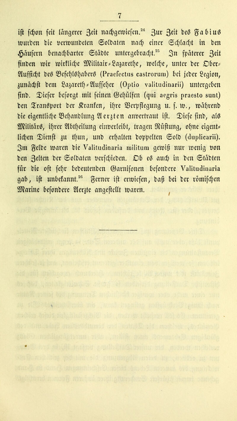 ift fc$öi feit längerer 3e^ nachgewiefen.24 3ur 3e^ W gabiuS würben bte »errmmbeten ©olbaten nach einer Schlacht in ben Käufern benachbarter Statte untergebracht.25 3n fpäterer %t\t ftnben wir wirtliche 9J?ilitair*2a$aretf)e, welche, unter ber Dber* 2Jufftcht be6 35efef)lg[)aber3 (Praefectus castrorum) bei jeber Legion, äunächft bem £a$aret£)*2luffel)cr (Optio valitudinarii) untergeben ftnb. tiefer beforgt mit feinen @e()ülfen (qui aegris praesto sunt) ben Transport ber Traufen, ir)re Verpflegung u. f. w., wäftrenb bte eigentliche SBe|anb(img 2i ersten anvertraut ift. 2Mefe ftnb, als üiifarl; ir)rer 2lbtl)eilung einverleibt, tragen Lüftung, o()ne eigene liefen Dieufl $u tl)un, unb erhalten boppelten ©olb (duplicarii). 3m gelbe waren bie Valitudinaria militum gewig nur wenig von ben §efteii ber Solbaten verhieben. Db e6 auch in ben ©tabtert für bie oft fe[)r bebeutenben ©arnifonen befonbere Valitudinaria gab, ift unbefannt.26 gerner ift erwiefen, baß bei ber römifchen Marine befonbere Sierße angeftellt waren.