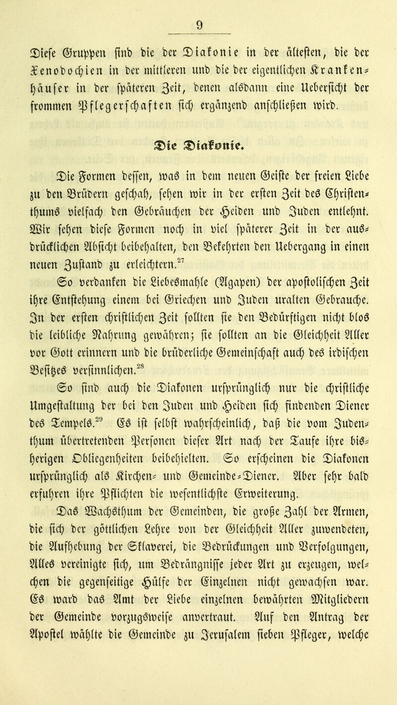 2)iefe ©ritten ftnb bie ber Diafonie in bec älteften, bie ber #enobod)ien in ber mittleren unb bie ber eigentlichen Uranien* Käufer in ber fpäteren Seit, benen alöbamt eine Ueberftcfyt ber frommen sßflegerfc^aften ftd) ergän^enb anfcl)liefien wirb. &te $tafonte» 2) ie gormen beffen, wa0 in bem neuen ©eifte ber freien Siebe p ben trübem gefd;ah, feljen wir in ber erften Qeii be£ Stiften* tfyumS M\afy ben ©ebräud^en ber Reiben unb 3uben entlehnt. 2Öir fefjen biefe gormen nod? in v>tel fpäterer ^dt in ber au3* brücflic^en §fbft$i beibehalten, ben 35efehrten ben Uebergang in einen neuen 3ftanb §u erleichtern.27 ©o Derbanfen bie 2te&e$mafj(e (Slgapen) ber apoftolifdjen geil i(jre (Sntftehung einem bei ©rieben unb 3uben malten @ebraud?e. 3n ber erften $rtftli$en $nt follten fte ben 23ebürftigen nicfyt Ho$ bie leibliche Nahrung gewähren; fte füllten an bie ©leicfyfyeit Sitter m%. ©ott erinnern unb bie brüberlir^e @emeinfcf;aft aud? beg irbifd;en 53eft£e3 üerfmnlicf)ett.28 60 ftnb auch bie 2)iafonen urfprüngtich nur bie cf;rift(ic^e Umgeftaltung ber bei ben 3uben unb Reiben ftd) ftnbenben Liener be6 SempelS.29 ($3 ift fetbft wahrfchemlid), baj? bie fcom 3uben>- tl)um Übertretenben $ er fönen biefer Slrt nad; ber Saufe if)re MS* () er igen Obliegenheiten beibehielten. 60 erfdjmnen bie 3)iafonen urfprünglid; als Kirchen- unb ©emeinbe Liener. Slber fef)r balb erfuhren i()re Pflichten bie Wefentlichfte Erweiterung. 3) a$ ^Baef^thum ber ©emeinben, bie große 3^1)1 ber Firmen, bie ftd) ber göttlichen 2el)re r-on ber ©leichheit 5111er pwenbeten, bie Aufhebung ber <BUwmn, bie 33ebrüc£ungen unb Verfolgungen, Sittel bereinigte ftd;, um 23ebrängniffe jeber Slrt p erzeugen, wel* chen bie gegenfeitige §ülfe ber Einzelnen nicht gewad)fen war. @6 Warb baö Slmt ber Siebe einzelnen bewährten ^itgliebern ber ©emeinbe fcoqugöweife anvertraut. Sluf ben Antrag ber Styoftel wählte bie ©emeinbe $U Serufatem fteben Pfleger, welche