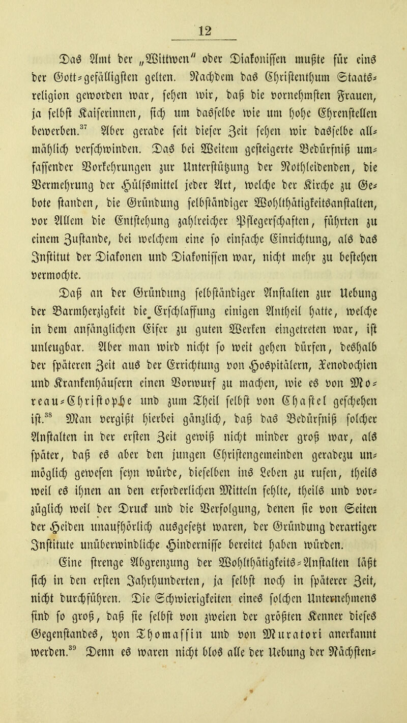 3)aS Slmt ber „SBittwen ober SMafoniffen mußte für einö ber @ott*gefälligften gelten. 9?ad&bem ba6 @f)riftent£)um (Staate retigion geworben war, feijen wir, baß bie Dornehmften grauen, ja felbft faiferinnen, flc| um baöfelOe wie um (jofe (Sf)renftellen bewerben.37 £lber gerabe feit biefer 3eit fe§en wir ba6felbe all* mlfli# üerfchwinben. 3)a6 bei Weitem gefteigerte 23ebürfmß um* faffenber Verlegungen $ur Unterftü^ung ber üftotljleibenben, bie Vermehrung ber §ülf6mittet jeber Slrt, welche ber Kirche ju @e* böte ftanben, bie ©rünbung felbftänbiger Sohlthätigfeitdanftatten, fcor 2lllem bie (Entffehung ^reicher $flegerfchaften, führten $ts einem Suftanbe, bei welchem eine fo einfache (Einrichtung, alö baö Snftitut ber £>iafonen unb 2)iafoniffen war, nicht mel)r §u beftefjen »ermochte. 2)aß an ber ©rünbung felbftänbiger Slnftalten §ur Uebung ber 23arml)er$igfeit bie^ (Erfdj)laffung einigen £lnt()eil |atte, welche in bem anfänglichen (Eifer $u guten Herfen eingetreten War, ift unleugbar. 2lber man wirb nicht fo weit gehen bürfen, be^alb ber fpäteren 3?it auö ber (Errichtung »on §o6pita(ern, 3Eenobod;ien unb £ranfen^äufern einen Vorwurf ^u machen, wie e6 üon 9fto* reau*@l)rtfto:pjje unb $um Xfytil felbft »on (Ehaftel gefchehm ift.38 Wlan vergißt Sterbet gänzlich, baß ba3 23ebürfniß foldjer 2lnftalten in ber erften %tit gewiß nicht minber groß war, als fpäter, baß eS aber ben jungen ^()riftengemeinben gerabe^u un* möglich gewefen fetyn würbe, biefelben in$ Seben $u rufen, tfjeilö weil e$ ihnen an ben erforberlicl;en Mitteln fehlte, tf)eil6 unb fcor* §üglich weil ber 2)rucf unb bie Verfolgung, benen fte ton Seiten ber Reiben unaufhörlich au6gefe£t waren, ber ©rünbung berartiger Snftitute unüberwinbliche «£>inberniffe bereitet l)aben würben. • (Eine ftrenge 2lbgren$ung ber 2Bol)ltf)atig!eit6*2Inftalten läßt ftch in ben erften Sahrfjunberten, ja felbft noch in fpäterer fylt, nicht burchfüfjren. 2)ie Schwierigfeiten eineö folchen Unternehmend ftnb fo groß, baß fte felbft t>on zweien ber größten Kenner biefeS ©egenftanbeS, t]on ^fjomafftit unb Don Sfturatori anerfannt werben.39 3)enn e6 waren nicht bloS alle ber Uebung ber 9?ächften* 4