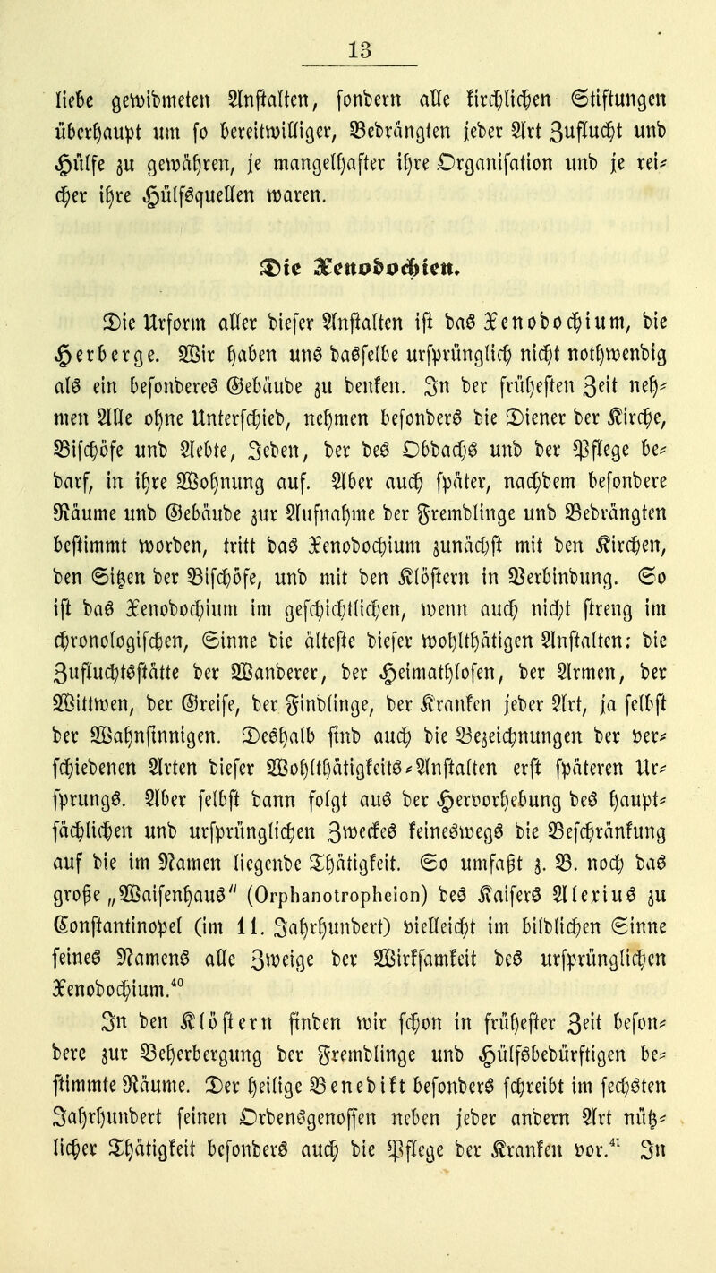 1 Q lo Iie6e geroibmeten Slnjklten, fonbem alle fird;lid)en (Stiftungen überhaupt um fo bereitwilliger, SBebrängten ieber Slrt 3uftu$* £ülfe 3U gewahren, je mangelhafter tf)re Drganifation unb je rei* c^er i§re «gjütfSquellen waren. i>ie Urform aller biefer Slnftalten ifi ba6 £enobocl)tum, bie Verberge. 2Bir (jaben uns baöfelbe urfprünglid) nid)t notfjroenbig als ein befonbereS ©ebäube $u benfen. 3n ber früljeften $eit ne^ mm 5lfle ebne Unterfd)ieb, nehmen befonberS bie Liener ber $ird)e, Söifc^öfe unb Siebte, 3eben, ber be6 Dbbad;0 unb ber Pflege be* barf, in iljre Äfnuwg auf. 2lber aud) fpater, nad;bem befonbere SHäume unb ©ebäube 3ur Slufnaljme ber gremblinge unb SBebvängten beftimmt korben, tritt ba3 £enobod)ium pnäcfyft mit ben $ird)en, ben Sijsen ber 33ifd)öfe, unb mit ben Softem in SBerbinbung. So ift ba£ #enobod;ium im gefd?td)tlid?en, wenn aud) nicfyt ftreng im $ronologif$en, Sinne bie ältere biefer wofyltfjätigen Slnftalten; bie 3uflucfyt$ftatte ber Sßanberer, ber «£>eimat£)lofen, ber Firmen, ber Söittwen, ber ©reife, ber ginblinge, ber Staufen jeber 3lrt, ja felbft ber Söafynfmmgen. JDeöljalb ftnb aud) bie Bezeichnungen ber fcer* fd)iebenen Birten biefer 2Bofjltt)ätigfctt8 Slnftalten erft fpateren Ur* fprungS. £lber felbft bann folgt auö ber «£er»orljebung beS fjaupt^ fäd)lid)en unb urfprüngltc^en 3wecfe6 feineSwegS bie 23efd)ränfung auf bie im tarnen liegenbe ££)ätigfeit. So umfaßt $. 25. noefy ba$ große „2öaifenl)au<3/; (Orphanotropheion) be3 £aifer£ Sllertuö p ßonftantinoipel (im 11. 3afyrf)unbert) fciellet^t im btlbltd)en Sinne feines Samens alle Qm4%t ber 933irffamfeit be£ urfprünglid)en 3Penobod)ium.40 3n ben Flößern ftnben wir fd)on in früfjefter befon* bere §ur Beherbergung ber gremblinge unb ^ülföbebürftigen be* ftimmte Sftäume. 3)er fyeilige Benebift befonberS fcfyreibt im fechten 3af)rf)unbert feinen DrbenSgenoffen neben jeber anbern 5lrt itüf* lieber Sljätigfett befonberS aud; bie Pflege ber ßranfen r>or.41 3n