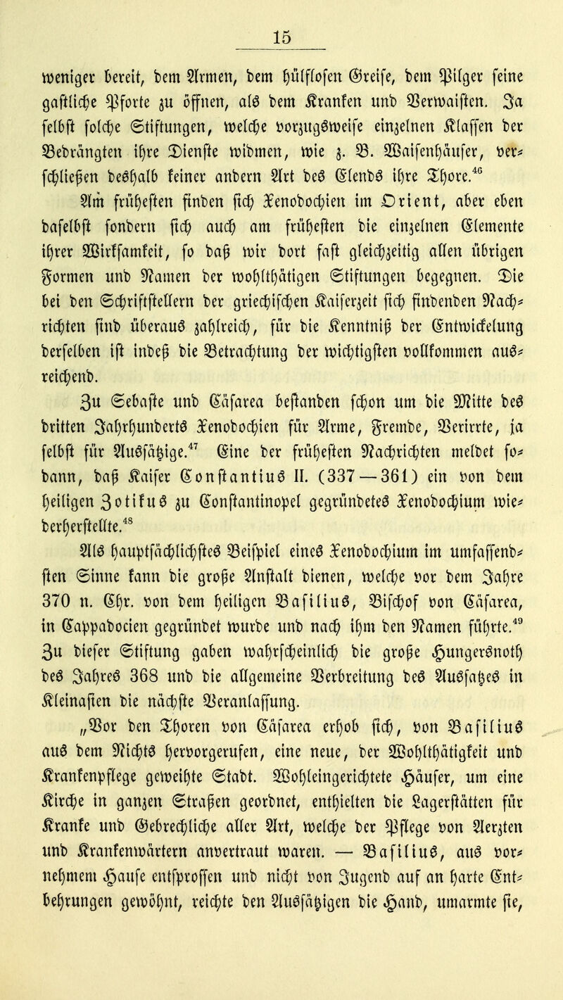 weniger bereit, bem 2lrmen, bem Ijülflofen ©reife, bem *ßilger feine gaftttche Pforte $u offnen, atö bem ifranfen unb Verwaiften. 3a felbft folche (Stiftungen, Welche vor$ug6weife einzelnen klaffen ber 23ebrangten if)re 3)ienfte wibmen, Wie $. 33. 28aifenf)au|er, im* fchücßen beSfyalb feiner anbern Iii be$ (SlenbS igte £fyore.4G £lm früfjeften ftnben jtd) 3£enobocl;ien im Drient, aber eben bafelbft fonbern ftd) auch am frühen bie einzelnen Elemente ifjrer SBirffamfeit, fo bafj wir bort faft gleichzeitig allen übrigen formen unb tarnen ber wofjftfyatigen (Stiftungen begegnen. 3)ie bei ben 6chriftftellern ber griechifchen ^aifer^eit ftd) fmbenben Nach* richten ftnb überaus zahlreich, für bie J^enntniß ber (SntwicMung berfelben ift inbeg bie Betrachtung ber wichtigften votlfommen au^ reichenb. 3u 6ebafte unb (£äfarea berauben fchon um bie Seilte beS britten 3at)rf)unbertö 3£enobochien für £lrme, grembe, Verirrte, \a felbft für 2lu3fä|ige.47 (Sine ber früfyefien Nachrichten melbet fo* bann, baß ßaifer ßonftantiuS II. (337 — 361) ein von bem heiligen 3otifu6 $u ßonftantinopel gegrünbeteS 3cenobochium wie* ber£)erftellte.48 21(3 f)au^tfäc^lic^fte6 33eifpiet eine6 ^enobochium im umfaffenb* ften 6inne fann bie große Slnftalt bienen, welche vor bem 3af)re 370 n. ß£)r. von bem ^eiligen SBafiliuS, Sifchof von ßäfarea, in (£a:ppabocien gegrünbet würbe unb nach i£)m ben Namen führte.49 3u biefer Stiftung gaben wal)rfpeinlich bie große «gungerSnot!) beS 3al)re6 368 unb bie allgemeine Verbreitung beS 5luSfa£e3 in $(einaften bie nächfie Veranlaffung. „Vor ben Sporen von (Säfarea erf)ob ftch, von BafiltuS au6 bem Nichts hervorgerufen, eine neue, ber 28ol)(t(jätigfeit unb §tranfenpflege geweihte 6tabt. 2Öo£)(eingerichtete Käufer, um eine Kirche in ganzen Straßen georbnet, enthielten bie Sagerßätten für Iranfe unb ©ebrechliche aller Slrt, welche ber Pflege von Siebten unb tranfenwärtern anvertraut waren. — 23afitiuS, aus vor* nel)mem §aufe entfproffen unb nicht von 3ugenb auf an Jjarte (§nt* behrungen gewohnt, reichte ben 2lu3fä£igen bie §anb, umarmte fte,