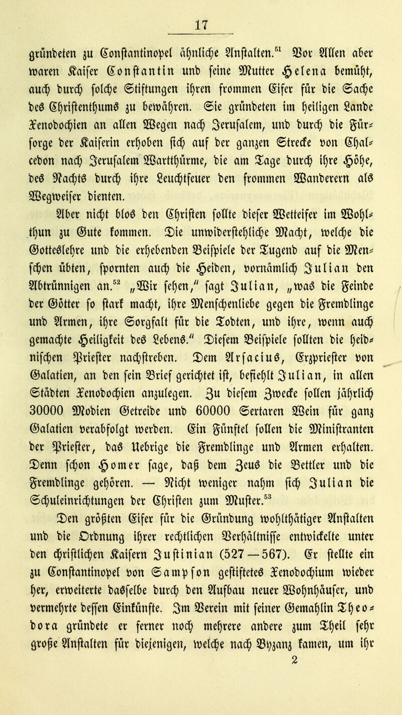 grünbeten p (^onftantino^el ähnliche Anftalten.51 $or Allen aber Barett $aifer (£onftantin unb feine Butter §elena bemüht, auch burch folche Stiftungen i£)ren frommen (Sifer für bie Sache beö @hriftent()um$ $u bewahren. Sie grünbeten im fyeüigen Sanbe £enobochien an allen üffiegen nach Serufafem, unb burd) bie gür* forge ber ^atfertn erhoben jtch auf ber ganzen Strecfe t>on (Sfyal* cebon nach Sevufalem 2Öarttl)ürme, bie am Sage burch iljre «£)ölje, beS 9?a<^tö burch iljre Leuchtfeuer ben frommen 2Banberern als SÖegweifer bienten. Aber ni^t blo« ben Triften foHte biefer Wetteifer im ffiot)^ tfjun 3U ©ute fommen. £>ie unwiberftepche tyRafyt, welche bie @otte6lef)re unb bie erfyebenben SBeifpiele ber Sugenb auf bie Stten* fdjen übten, fpornten auch bie Reiben, fcowämlich 3ulian ben Abtrünnigen an.52 „2ßtr fefyen, fagt Sutian, „wa$ bie geinbe ber ©otter fo ftarf macht, ifjre -üflenfchenliebe gegen bie gremblinge unb Armen, tljre Sorgfalt für bie lobten, unb iljre, wenn auch gemachte ^eiügfeit be£ Sebent tiefem 23eifyiele follten bie tjeib* nifchen *ßriefter nachftreben. 3)em ArfaciuS, Geriefter r>on ©alatien, an ben fein SBrief gerichtet ift, befielt Julian, in allen Stäbten #cnobochien anzulegen. 3U biefem 3wecfe follen jährlich 30000 fD^obien ©etreibe unb 60000 Sertaren SHktn für ganj ©alatien verabfolgt werben. (Sin günftel follen bie Sftiniftranten ber *ßriefter, ba3 Hebrige bie gremblinge unb Armen erhalten. £>enn fchon £omer fage, baß bem 3eu# bie Bettler unb bie gremblinge geboren. — Sticht weniger nal)m ftch 3ulian bie Schuleinrichtungen ber Geißen $um dufter.53 £)en größten (Stfer für bie ©rünbung wohltätiger Auffalten unb bie Drbnung ifyrer rechtlichen 2krfyä(tmffe entwickelte unter ben chriftüchen ßaifern Suftinian (527—567). dr ftellte ein au ßonftantinopel von Sampfon geftiftete£ £enobochium wieber §er, erweiterte baSfelbe burch ben Aufbau neuer Soljnfyäufer, unb vermehrte beffen (Sinfünfte. 3m herein mit feiner ©ematjttn ££>eo* bora grünbete er ferner noch mehrere anbere 3um Ztyll fefyr Stoße Anftalten für biejenigen, welche nach 23%ana famen, um if)t