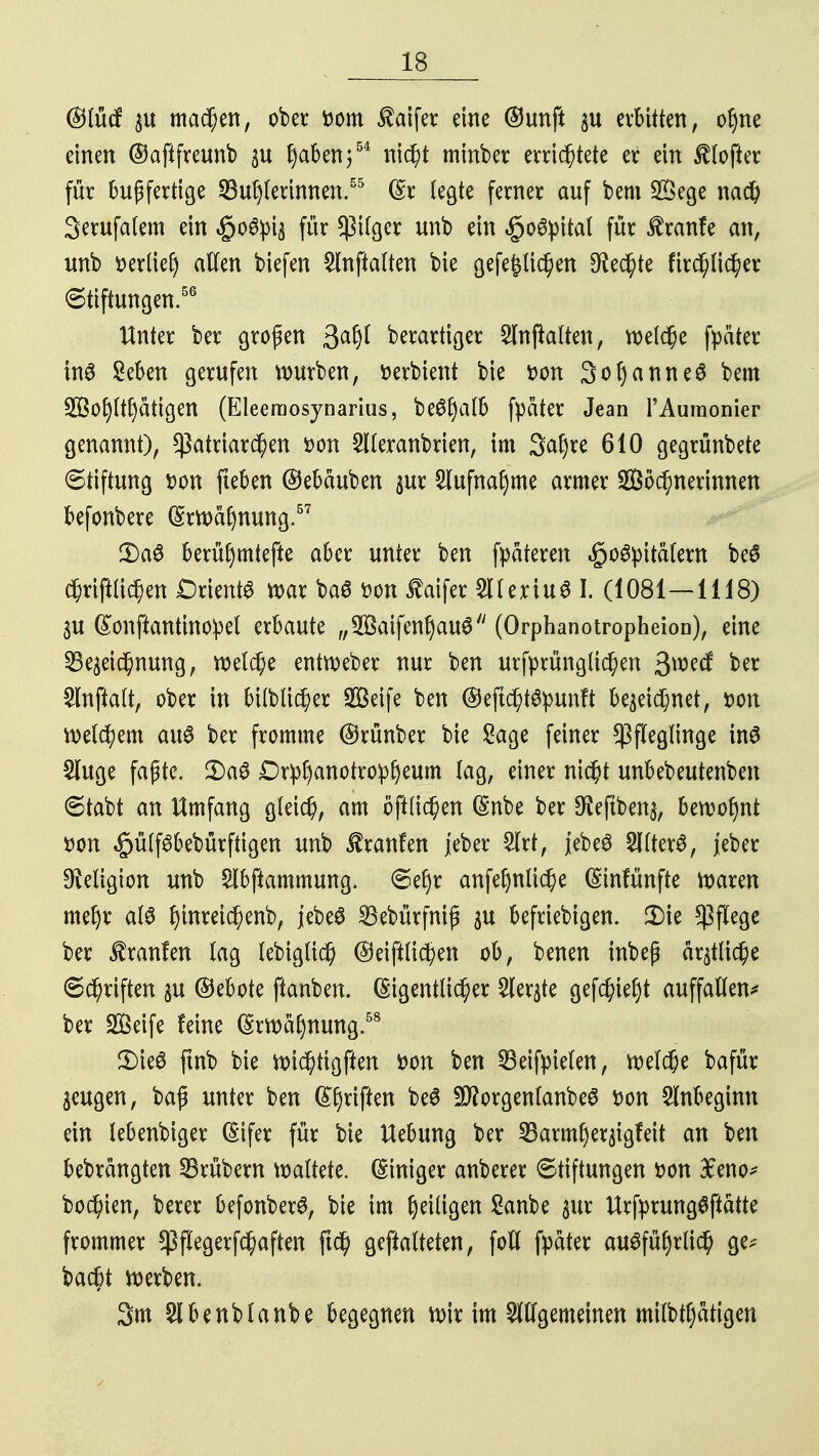 ©lücf zu machen, ober ttom $aifer eine ©unft zu erbitten, oljne einen ©aftfreunb zu Ijaben;54 nicht minber errichtete er ein Softer für bußfertige Sudlerinnen.55 Er legte ferner auf bem Söege nach Serufalem ein «§o#piz für Pilger unb ein §o6:pital für £ran!e an, unb »erlief alten biefen 2lnftalten bie gefe£lichen $edj>te firchlicher Stiftungen.56 Unter ber großen gafyl berartiger 2lttjtalten, welche fpäter tnS geben gerufen würben, üerbient bie *>on 3ot)anne$ bem !iH$o£)lt(jättgett (Eleerriosynarius, be^§a(b fpater Jean l'Aumonier genannt), Patriarchen fcon Slleranbrien, im 3<*l)re 610 gegrünbete Stiftung tton fteben ©ebäuben zur 2lufnaf>me armer Wöchnerinnen befonbere Erwähnung.57 2)a$ berüfymtefte aber unter ben fpateren «§o#pita(em be6 chriftlichen DrientS war ba6 t>on £aifer 5lleriu6 I. (1081—1118) 3U Eonftantinoipel erbaute „WaifenljauS (Orphanotropheion), eine Bezeichnung, welche entweber nur ben urfprünglichen 3»e# ber Slnftalt, ober in bilblicher SQSeife ben ©ejtchtäpunft bezeichnet, »on Welchem au8 ber fromme ©rünber bie Sage feiner Pfleglinge in6 £luge faßte. 2)a0 £)r:pf)anotrop£jeum lag, einer nicht unbebeutenben Stabt an Umfang gleich, am öftlichen Enbe ber $eftben$, bewohnt »Ott §ülf6bebürftigen unb Traufen jeber 2lrt, jebeS 2Ilter3, jeber ^eligioit unb Slbftammung. Sef)r anfeljnliche Einfünfte Ware» mef)r als f)mreichenb, jebeS SBebürfniß zu befriebigen. £>ie pflege ber Uranien lag lebiglich ©eifilichen ob, benen inbeß ärmliche Schriften p ©ebote ftanben. Eigentlicher Merzte gefchieljt auffallen* ber Steife feine Erwähnung.58 5)te$ ftnb bie wichtigen tton bert Beifpielett, welche bafür zeugen, baß unter ben Efyriftett beö SftorgertlanbeS Dort Slnbegimt eitt lebettbiger Eifer für bie Uebung ber 23arm£)erztgfeit an be» bebrattgte« SBrüberu \x>alktt (Sittiger anberer Stiftungen fco« £eno* bochien, berer befonberS, bie im ^eilige« Sanbe zur UrfprungSftätte frommer Pflegerfchaften ftch geftalteten, foll fpater ausführlich ge* bacbt werben. 3m 2lbenblanbe begegnen wir im ungemeinen milbtfyatigen