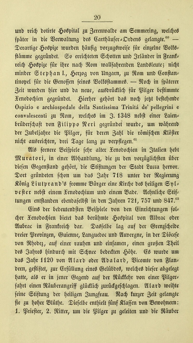 unb reich botitte $o6:pital $u 3^nwatbe am Pemmering, welches fpäter in bie Verwaltung beS (Sartljäufer*Drben3 gelangte.60 — derartige £oSpt$e würben fyauftg vorjugSweife für einzelne 23olfS* flamme gegrünbet. ©o errichteten Schotten unb 3r(änber in granf* reich «§o3:pt3e für i^ve nach $om wallfafyrenben £anbSleute; nicht minber Stephan I., «§e^og von Ungarn, $u *Kom unb (Sonftan* tinopel für bte ©enoffen feinet SSolfSftammeS. — 9?o# in fpaterer 3ett würben hier unb ba neue, auSbrücflich für *ßilger beftimmte £enobochten gegrünbet. »giertyer gehört baS noc^ je&t beftefjenbe Ospizio e archiospedale della Santissima Trinitä de' pellegrini e convalescenti 3U $om, Weldas im 3. 1348 nebft einer £aien* brüberfchaft von gilipipo 9?eri gegrünbet würbe, um wafjrenb ber Subeljafyre bte $ilger, für beren 3# bie römifchen Softer nicht ausreichten, brei Sage fang 3U verpflegen.61 £IIS fernere SBeifpiele fef)r alter $enobod;ien in Statten ^ebt ^fturatori, in einer 2IM)anblung, bie 31t ben vor^ügtichften über biefen ©egenftanb gehört, bie «Stiftungen ber 6tabt £ucca hervor. £>ort grünbeten fcfyon um baS Satyr 718 unter ber Regierung $önig £iutpranb'S fromme Bürger eine firche beS tyeiligen 6tyl* »efter nebft einem 3£enobod)ium unb einem 33abe. ^etynliche 6tif* tungen entftanben ebenbafelbft in ben Satyren 721, 757 unb 847.62 (Sin0 ber bebeutenbften SBeifyiele von ben Einrichtungen \oU $er BEenobochien bietet baS berühmte Hospital von 5llbrac ober $lubrac in granfreid) bar. £>aSfelbe lag auf ber ©ren^eibe dreier ^rovinjen, ©uienne, Sangueboc unb Sluvergne, in ber 3)iöcefe von $tyobes, auf einer raupen unb einfamen, einen großen Styeil beS 3atyreS ^inbutc^ mit Schnee bebecften |>ötye. ES würbe um baS Satyr 1120 von Stlarb ober $lbalarb, Vicomte von glan* bern, gefiiftet, $ur Erfüllung eines ©etübbeS, welches biefer abgelegt hatte, als er in jener @egenb auf ber SRücffetyr von einer Pilger* fatyrt einen ^äuberangriff glücflich surücfgefch tagen. Sllarb weityte feine Stiftung ber l)eiligen Sungfrau. ütfach fur^er fyit gelangte fte au tyotyer SBlüttye. 3)iefelbe enthielt fünf f laffen von SBewotynern: 1. ^riefter, 2. bitter, um bie $ilger 3U geleiten unb bie Räuber