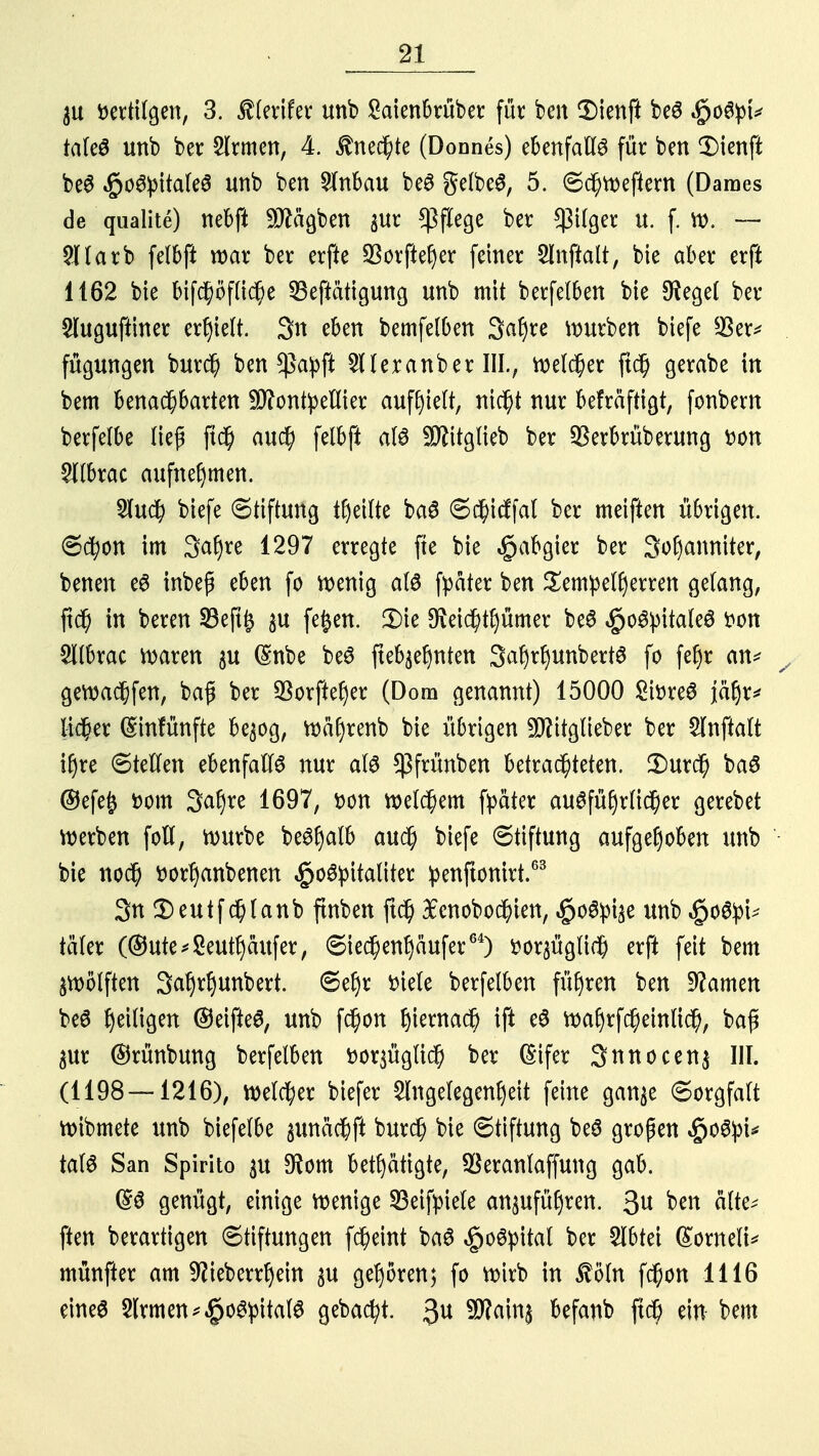 ätt Dertilgen, 3. StUxlUx unb Saienbrüber für ben 3)ienft beS $ofyU taleS unb ber 3(rmen, 4. Unechte (Donnes) ebenfalls für ben SDicnft beS ^oSpitaleS unb ben 5lnbau beS gelbes, 5. Schwefiern (Daroes de qualite) nebft Mägben jur Pflege ber *ßilger u. f. w. — 2llarb felbft war ber erfte QSorfteljer feiner 2lnftalt, bie aber erft 1162 bie bifchöfliche 33eftätigung unb mit berfelben bie 3^eget ber Sluguftiner erhielt. 3n eben bemfelben 3af)re mürben biefe $er* fügungen burch ben $apft 2llexanber III., reeller ft<$ gerabe in bem benachbarten Montpellier auffielt, nicht nur befräftigt, fonbern berfelbe lief ftch auch felbft als Sftitglieb ber $erbrüberung Don 2ltbrac aufnehmen. 2luch biefe Stiftung feilte baS Schidfal ber meiften übrigen. Schon im 3<*hre 1297 erregte fte bie Habgier ber 3of)anniter, benen eS inbep eben fo wenig als fpäter ben Tempelherren gelang, in beren 33eft£ $u feiert. 2)te $eid)tf)ümer beS §oSpitateS Don 5tlbrac waren $u (Snbe beS fteb$ehnten SafjrfjunbertS fo fef)r an* gewachfen, baf ber 23orftef)er (Dom genannt) 15000 SiDreS jät)v^ lieber (Sinfünfte be^og, roäf)renb bie übrigen 9flttglieber ber £lnftalt ihre Stellen ebenfalls nur als ^frünben betrachteten. £>urch baS ©efe£ Dom 3af)re 1697, Don welchem fpater ausführlicher gerebet werben foll, würbe beSljalb auch biefe Stiftung aufgehoben unb bie noch Dorljanbenen §oSpitaliter penftonirt.63 3n Ü)eutfchlanb ftnben ftch £cnobochien, $oSpise unb §oSpi* täler (®ute^Seutf)äufer, Siechenfyäufer64) Dor^üglid) erfl feit bem zwölften 3al)rljunbert. Sehr Diele berfelben führen ben tarnen beS het%n ©eifteS, unb fchon J)temac^ ift eS wahrfcheinlich, baf $ur ©rünbung berfelben Dor^üglich ber (Sifer 3nnocen$ III. (1198—1216), welcher biefer Angelegenheit feine gan^e Sorgfalt wibmete unb biefelbe ^unächft burch bie Stiftung beS gropen $oSpt* talS San Spirito $u 9fom betätigte, $erantaffung gab. ($S genügt, einige wenige Sßeifpiele anzuführen. 3« ^ alte? ften berartigen Stiftungen fcheint baS £oSpital ber Slbtei (£ornelt* münfter am ^ieberrljem $u gehören; fo wirb in $öln fchon 1116 eines 2lrmen*$oSpitalS gebaut. $u 9W.«lnt Hfattb