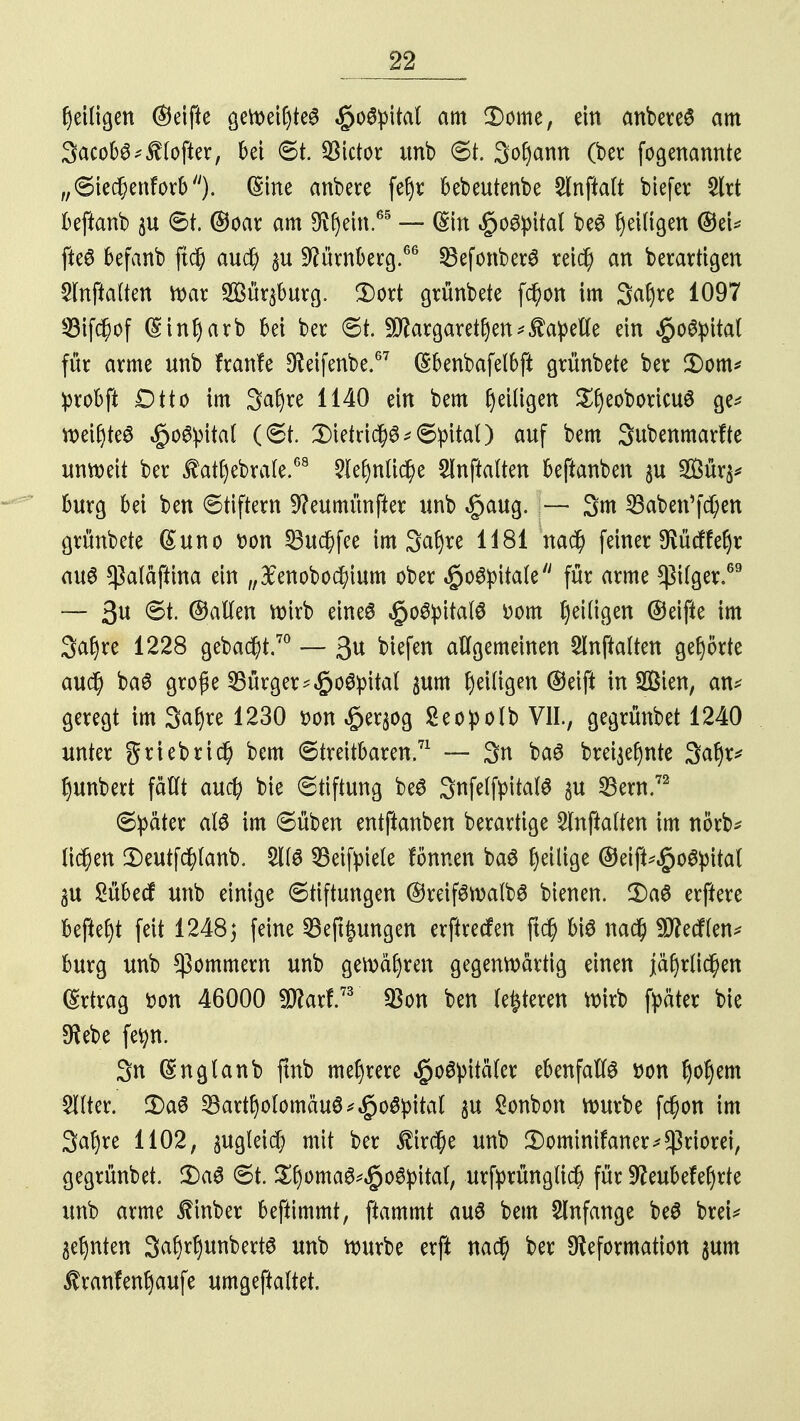 heiligen ©eifte geweiftes ßofyltal am 3)ome, ein anbetet am 3acob^$(ofter, bei 6t. Victor unb 8t. Sofyamt (ber fogenannte ,,6iecf)enforb/y). (Sine anbere fel)r bebeutenbe 2fnftalt biefer 2lrt beftanb 6t. ©oar am $f)em.65 — (Sin ^oSpital beS Zeitigen ©eU fte£ befanb ftd) aud) $u Dürnberg.66 §8efonber3 retc§ an berartigen Slnftalten war 2ßür$burg. 3)ort grünbete fd)on im 3af)re 1097 93if$of (Sin^arb bei ber 6t. Margarethen Capelle ein $o#pital für arme unb f raufe Deifenbe.67 (Sbenbafelbft grünbete ber £)om* probji Otto im 3af)re 1140 ein bem ^eiligen ^eoboricuö ge* weit)te6 $o#pital (6t. 3)ietric()^6:pital) auf bem Subenmarfte unweit ber ^athebrale.68 2lehnti$e Slnftolten beftanben $u SBür^ bürg bei ben 6tiftern 9?eumünfter unb $aug. — 3m S3aben'fd)en grünbete (£uno t>on 53uc^fce im Saljre 1181 nad) feiner Dücffeljr auö $a(äftina ein „#enobod)ium ober §o6pitale für arme *ßilger.69 — 3U ©allen wirb eines §o6pital$ Dom Zeitigen ©eifte im 3a£)re 1228 gebaut.70 — 3« biefen allgemeinen Slnftalten gehörte audj baS große Bürger-^oöpital $um Zeitigen ©eift in Sßien, an* geregt im 3af)re 1230 t>on «öer^og Seopolb VII., gegrünbet 1240 unter griebrid) bem 6treitbaren.71 — 3n ba6 breijefynte 3afyx* ^unbett fallt aud) bie (Stiftung beS SnfetftitalS $u Bern.72 6!päter alö im 6üben entftanben berartige 2lnftalten im norb* liefen 2)eutfchlanb. §1(6 33eifyiete tonnen ba£ ^eilige ®eift^o6pital 3U Sübecf unb einige Stiftungen ©reifSwalbS bienen. £)a$ erftere befielt feit 12485 feine Bedungen erftteefen fld§ bis nad) SD?ecflen^ bürg unb Bommern unb gewähren gegenwärtig einen jährlichen Ertrag fcon 46000 9flarf.73 $on ben leiteten Wirb ftäter bie SRebe fetyn. 3n (Snglanb jtnb mehrere $o3pitäler ebenfalls son fyotym teer. 2>aS Bartholomäus *$Q&p\tal §u Sonbon würbe fd)on im 3af)re 1102, $uglei$ mit ber $ir$e unb 2)ominifaner*Priorei, gegrünbet. 3)a6 6t. Sf)oma^£o6pital, urfyrüngticf) für 9?eubefef)rte unb arme JHnber beftimmt, ftammt auö bem Anfange be$ breU ahnten %a§xfymfoxt$ unb würbe erft nac§ ber Deformation $um ^ranfenf)aufe umgeftaltet.