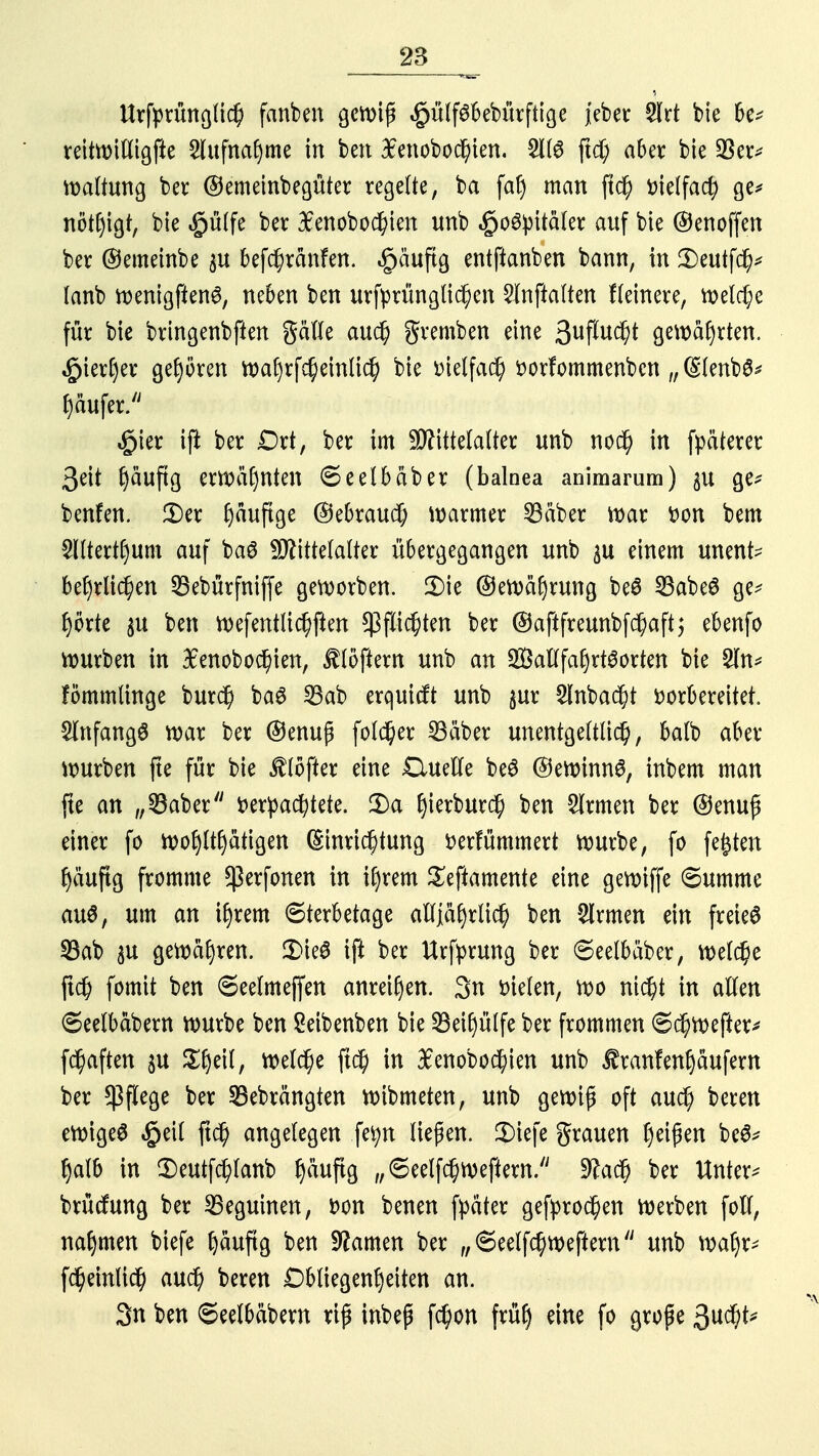 Urfprünglich fanben gcn>iß §ülf6bebürfttge j'eber 5Xrt bie be* reitwiftigfte Aufnahme in ben lenobochien. 51(6 ftd; aber bie $er* Haltung ber ©emeinbegüter regelte, ba fa| man ftd) vielfach ge* nötigt, bie $ülfe ber #enobochien unb ^o6^itä(er auf bie ©enoffen ber ©emeinbe p befchränfen. ^äuftg entftanben bann, in 3)eutfch* lanb wenigfienS, neben ben urfprünglichen 2Inftalten fleinere, welche für bie bringenbften Säfte auch gremben eine 3uffw$t gewährten, hierher gehören wal)rfcheinlich bie vielfach vorfommenbcn „ (SlenbS* Käufer. £ier ifi ber Ort, ber im Mittelalter unb noch in fpäterer 3eit (jäuftg erwähnten 6eelbäber (balnea animarum) $u ge* benfen. 2)er ^äuftge ©ebrautf; warmer 23äber mar Don bem 5lltertl)um auf baS Mittelalter übergegangen unb $u einem unent? beljrlichen SBebürfniffe geworben. £>ie ©ewäfjrung beS 33abeS ge- hörte pi ben wefentlichften Pflichten ber ©aftfreunbfchaftj ebenfo mürben in $enobochien, tlöftern unb an Wallfahrtsorten bie 2ln* fömmlinge burd) baS 23ab erquicft unb §ur 2lnbad)t vorbereitet. Anfangs war ber ©enuß folc^er 23äber unentgeltlich, balb aber würben fte für bie Softer eine £luefte beS ©ewinnS, inbem man fte an „SSaber verpachtete. 2)a ^ierburd^ ben Firmen ber ©enufl einer fo wohltätigen (Einrichtung verfümmert würbe, fo festen häufig fromme $erfonen in ihrem Seftamente eine gewiffe «Summe au$, um an ihrem Sterbetage alljährlich ben Firmen ein freies 33ab ftt gewähren. 2>ieS ift ber Urfyrung ber Seelbäber, welche (ich fomit ben ©eelmejfen anreihen. 3n vielen, wo nicht in allen ©eelbäbern würbe ben Seibenben bie 23eil)ülfe ber frommen Schwefter* fchaften $u Ztyll, welche ftd) in £enobochien unb £ran!enhäufem ber Pflege ber SBebrängten wibmeten, unb gewiß oft auch beren ewiges £eil ftch angelegen fetyn liefen. 3)iefe grauen f)ei^en beS* halb in 3)eutfchtanb ^äuftg „6eelfchwefiern. 9£ad) ber Untere brücfung ber 35eguinen, von benen fpäter gebrochen werben foft, nahmen biefe h^ftg ben tarnen ber „Seelfchweftem unb wahr* fcheinlich auch beren Obliegenheiten an. 3n ben ©eelbäbern rip inbep fchon früh eine fo große 3ud)t*