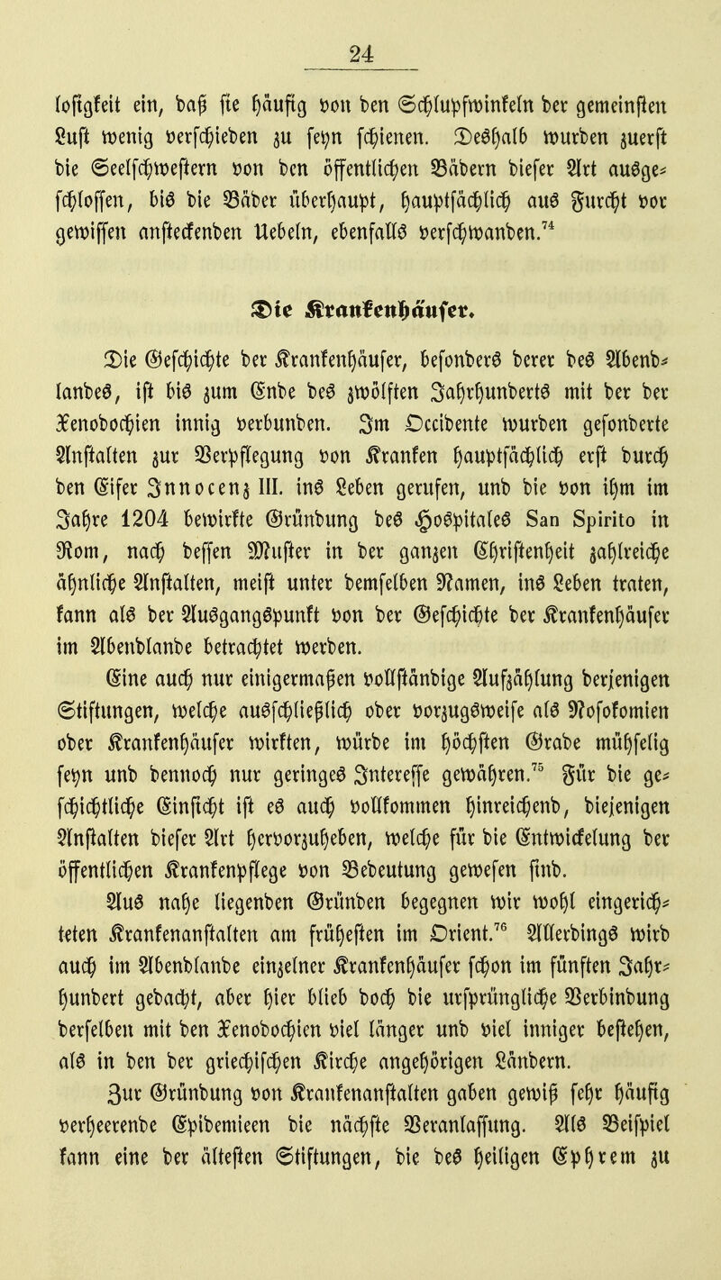 (oftgfeit ein, baß fte häufig von ben Schlu^fw infein bet gemeinden Saft wenig verfchieben $u fetyn feierten. Qttyaib mürben juerft bie ©eelfchweftern von ben öffentlichen SBäbem biefer 2Irt auSge* fcfjloffen, bi$ bie 23äber überhaupt, ^au^ptfäd^Ud^ au6 gurcht vor gewiffen anfiecfenben liebeln, ebenfalls verfchwanben.74 &te $t aufkaufet* 3>ie ©efc^tc^te ber $ranfenf)äufer, befonberS berer be$ 2lbenb* lanbeö, ift bis $um (Snbe be6 zwölften 3afytf)unbett3 mit ber ber 3£enobochten innig verbunben. 3m £)cctbente würben gefonberte 5lnftalten gur Verpflegung von ^ranfen f)auptfac^Ud& erft burd) ben (Sifer 3nnocen$ III. in6 Seben gerufen, unb bie von i()m im 3a(jre 1204 bewirfte ©rünbung beS $o#pitale6 San Spirito in 9iom, na$ beffen dufter in ber ganzen (Shviftenf)eit sahireiche ähnliche Slnftalten, meift unter bemfelben tarnen, inö Seben traten, fann al6 ber 5lu6gang6punft von ber ©efchicfrte ber $ranfenl)äufer im Slbenblanbe betrachtet werben. ©ine auch nur einigermaßen voflftänbige ^luftählung berjentgen Stiftungen, welche ausschließlich ober vor^ugSweife alö 9?ofofomien ober $ranfenf)äufer wirften, würbe im hofften ©rabe mühfelig fefyn unb bennoch nur geringes 3ntereffe gewahren.75 gür bie ge* fchichtliche (Sinftöht ift e6 auch vollfommen hwreichenb, biejenigen $lnjhlten biefer 3lrt hervorheben, welche für bie Gmtwicfetung ber öffentlichen $ranfen!pflege von SBebeutung gewefen ftnb. $luö nahe liegenben ©rünben begegnen wir wohl eingeridh* teten ^ranfenanftalten am früheften im Orient.76 ^PllerbingS wirb auch im 2lbenblanbe einzelner $ranfen()äufer fchon im fünften 3af)r* hunbert gebaut, aber fym blieb bod) bie urfprüngliche Verbinbung berfelben mit ben $enobochien viel länger unb viel inniger begehen, al6 in ben ber griechifchen Kirche angehörigen Säubern. 3ur ©rünbung von Jfranfenanftalten gaben gewiß fehr ^ättfig verheerenbe (Sfyibemieen bie nächfte SSeranlaffung. 51(6 33eiftnel fann eine ber älteften Stiftungen, bie beS ^eiligen (£ph^m 3U