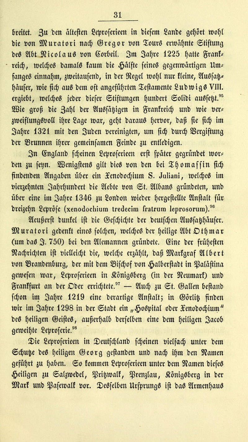 breitet. 3U ten alteften Seproferieen in biefem Sanbe gehört roohf bie Don Kurator i nach (Tregor Don £our3 ernannte Stiftung be$ 2lbt NicotauS Don (Sorbett. 3m 3af>re 1225 hatte granf* • reich, roelcheS bamalS faum bie Raffte feinet gegenwärtigen Um* fanget einnahm, sroeitaufenb, in ber Negel xoofyl nur ffeine, 2lu6fa£* r)aufer, roie ftch aus bem oft angeführten Seftamente SubroigS VIN. ergiebt, roelche£ jeber biefer Stiftungen Ijunbert Solibt ausfegt.95 Söie groß bie %afy ber $u6fa£igen in granfreich unb roie Der* 3roeif(ung3Dolf ihre Sage roar, get)t barauö j)erfcor, baß jte ftd) im Satyre 1321 mit ben Suben Dereinigten, um ftc$ burd) Vergiftung ber Brunnen ihrer gemeinfamen geinbe p entlebigen. 3n (ingfanb fcheinen £e))roferieen erft fyäter gegrünbet roor* ben ju fetyn. SenigftenS gilt bieS Don ben bei ^f)omaffin ftch ftnbenben Angaben über ein £enobo$ium S. Juliani, roelcheS im vierzehnten 3af)v§unbert bie siebte Don 6t. 2llban6 grünbeten, unb über eine im 3ahve 1346 $u Sonbon lieber ^ergepteUte 2tnftalt für brei$eljn Sepröfe (xenodochium tredecira fratrum leprosorum).96 2leu£erft bunfel ift bie ©efd)id)te ber beutfchen 5lu^fa^aufer. ■ätturatori gebenft eines folgen, roelcheS ber luftige 2lbt Dthmar (um ba$ 3- 750) bei ben Alemannen grünbete. (Sine ber frü(jeften Nachrichten ift Dietfeicht bie, roelche er^tt, baß Sftarfgraf SHbert Don 33ranbenburg, ber mit bem SBtfchof Don ^alberftabt in $a(aftina geroefen \x>ax, Seproferieen in Königsberg (in ber Neumarf) unb granffurt an ber Dber errichtete.97 — 5luch $u €t. (Satten beftanb fchon im 3ahve 1219 eine berartige Slnftalt; in ©örli§ ftnben roir im 3at)re 1298 in ber 6tabt ein „^oöpital ober £enobochium beö ty'üiQm @eifte£, außerhalb berfetben eine bem Eiligen 3acob geroei^te Seproferie.98 £>ie Se^roferieen in 3)eutfch(anb fcheinen Dielfach unter bem 6d)u£e beö fydiiQm @eorg geßanben unb nach ihm ben Namen geführt gu t)a6en. 6o fommen Seproferieen unter bem Namen biefeS ^eiligen $u ©atyvebel, *ßri£roalf, *]3ren$lau, Königsberg in ber SNarf unb ^aferoalf Dor. £)e$felben UrfprungS ift baS Armenhaus