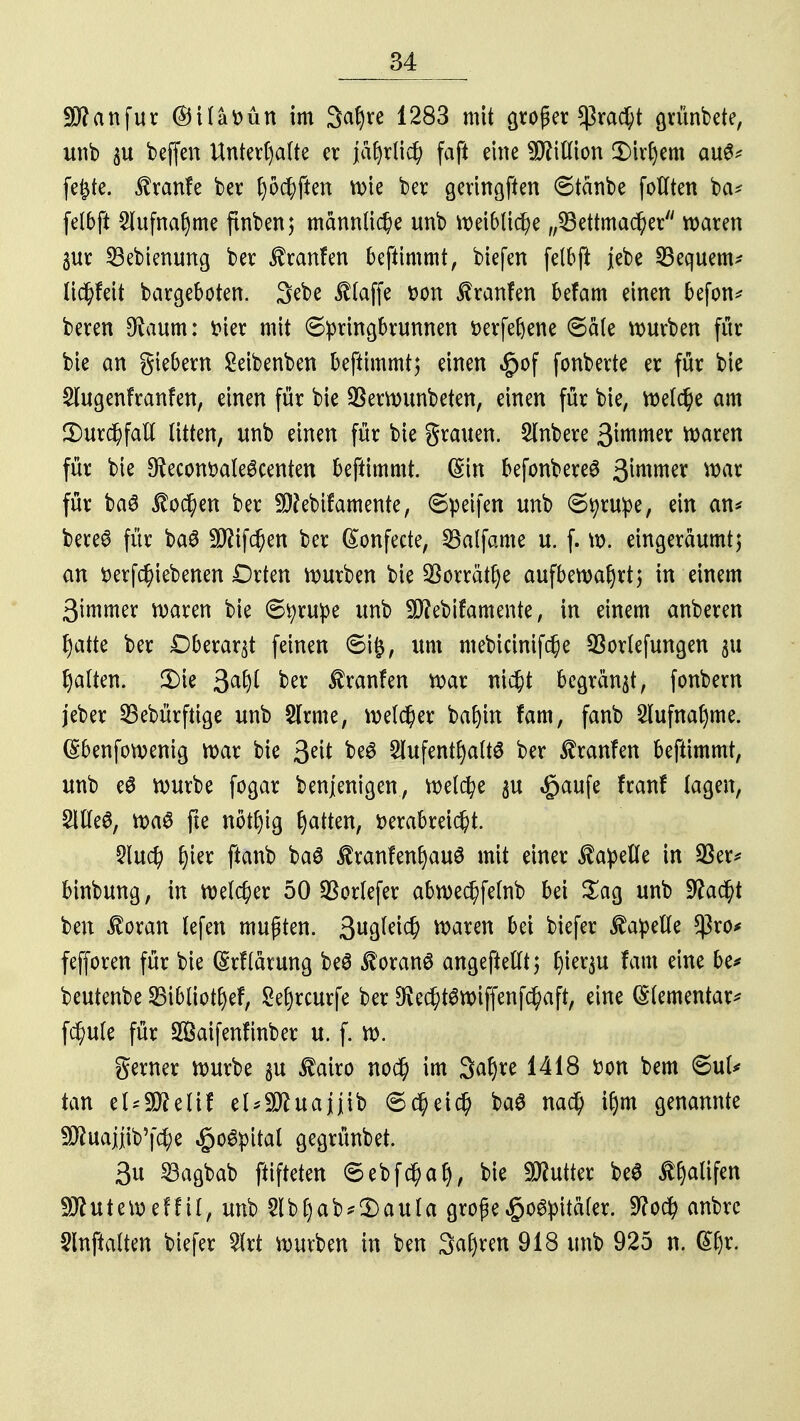 Sftanfur ©üattütt im 3at)ve 1283 mit großer $rad)t grünbete, unb $u beffen Unterhalte er jahrlich faft eine Million £)irhem au^ fefcte. $ranfe ber hofften wie ber geringen ©tänbe fottten ba* fetbft 5lttfna^me ftnben; männliche unb weibliche „53ettmacher waren §ur 23ebienung ber Jfranfen beftimmt, biefen felbjt jebe bequem* lidhfeit batgeböten. 3ebe ^taffe *>on Traufen befam einen befon* beren $aum: t>ter mit ©pringbrunnen fcerfefjene ©äte würben für bie an giebem Seibenben beftimmt; einen §of fonberte er für bie 2lugenfranfen, einen für bie SSerwunbeten, einen für bie, welche am ^Durchfall litten, unb einen für bie grauen. 2lnbere 3intmer waren für bie 9faconr>ale6centen beftimmt. (Sin befonbereS 3wmer war für baS lochen ber Sftebifamente, ©peifen unb ©tyrupe, ein an«* bereö für baS 5£Rtfc^en ber ßonfecte, S5alfame u. f. w. eingeräumt) an fcerfc§iebenen Drten würben bie Söorrätlje aufbewahrt) in einem 3immer waren bie ©tyrupe unb ÜJftebifamente, in einem anberen hatte ber Dberar^t feinen ©ig, um mebicinifc^e 93or(efungen 311 halten. 3)ie Safyl ber $ranfen war nicht begräbt, fonbern jeber SBebürfttge unb SIrme, welcher bahin fam, fanb Aufnahme. (Sbenfowenig war bie 3eit be6 Aufenthalts ber Traufen beftimmt, unb eS würbe fogar benjenigen, welche $u «gaufe franf tagen, SICfeö, wa6 || nothig Ratten, verabreicht. §lud) ||fr ftanb baS itranfenhauS mit einer Capelle in 93er* binbung, in welcher 50 $orlefer abwechfelnb bei £ag unb ütfacht ben $oran lefen mußten. 3ußM$ waren bei biefer Capelle $ro* fefforen für bie (Srflarung beS Zorans angefteftt; lym^u fam eine be* beutenbe SBibliothef, 8ef)rcurfe ber $e$t$wiffenfchaft, eine Elementar* fd)ule für 2Öaifenftnber u. f. w. gewer würbe $u $airo no$ im 3ahre 1418 fcon bem ©ul* tan el*3fteltf et^uajjib ©cheicl) baS nach ihm genannte ^uajjib'fc^e £o6pital gegrünbet. 3u 23agbab ftifteten ©ebfe^ah, bie Butter beS Ä&aüfen SÄuteU)effil, unb 2lbhab*3)auta große £o3pita(er. 9?o$ anbre Slnftolten biefer 2lrt würben in ben 3at)ren 918 unb 925 n. (Efyx.