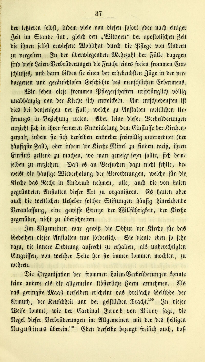 bet festeren felbft, inbem tuele tton biefen fofort ober nacfy einiger ßeit im ©tanbc jtnb, gleich ben „2Bitttt>en ber apofio(ifd)en 3«t bie if)nen felbft ewiefene Sofyltljat burd) bie CßfXege r-on Sittbern $u ücrgelten. 3u ber überroiegenbett 9)?ef)r$af)l ber gatle bagegen ftnb biefe 2aiett*$erbrüberungen bie grud)t eines freien frommen (§nt* fd)luffe6, unb bann bilben fte einen ber erfyebettbften 3üge in ber r>er* borgetten unb geräufc^lofen ®efd)idf;te beS menfc^Cic^en Erbarmend. Sßir feljen biefe frommen $flegerfc^aften urfprünglid) üöllig unabhängig öon ber £ircfye ftd) etttroicfeln. 2lm entfc^iebenften tft bie$ bei benjenigen ber gall, weldfje $u 2lnftalten roeltfid)en Ur- fprungS in SBe^ieljung treten. 5lber feine biefer Sßerbrüberungen ettt$iel)t ji$ in ifyrer ferneren (Sntroicfelung bem (Stnfluffe ber $trd)ett* gemalt, inbem fte ftc§ berfelben entnxber freiwillig unterorbnet (ber f)äuftgfte gall), ober inbem bie Äirc^e Littel ju finben n>ei£, igten (Einfluß geltenb $u machen, roo man geneigt fetyn follte, jtc& beut* felben $u entjiegen. 2)ap e$ an SBerfuctyen ba^u niri)t fehlte, be* Weist bie Ijäufige S&iebedjolung ber SSerorbnungen, meiere für bie $ir$e ba$ $ed)t in 5lttfpru$ nehmen, alle, aud) bie r-on Saien gegrünbeten Slnftalten biefer 2lrt 31t organiftren. (S6 Ratten aber auef) bie weltlichen Urheber folget 6tiftungen fjäuftg gtnteic^enbc SBeraufaffung, eine gewiffe @ren$e ber Sillfäfyrigfeit, ber $trd)e gegenüber, ni$t ^u überfd)reiten. 3m Slllgemeinen mar gewiß bie Dbfyut ber für baö @ebeir)ett biefer Slnfialten nur förberlid;. 6ie biente eben fo fefyr baju, bie innere Drbnung aufrecht $u erhalten, a(6 unberechtigten Eingriffen, Don welcher 6eite get fte immer fommen mochten, 51t Wefyrett. £ie Organifation ber frommen Saien^erbrüberungen fonnte feine anbere als bie allgemeine flöfterlicje gorm annehmen. 5llö ba$ geringfte S^aap berfelben erfd)eirtt ba6 breifac^e (Selübbe ber Slrmutf), ber $eufd)f)eit unb ber geiftlic^en £ra$t.109 3n biefer SÖeife fommt, wie ber ßarbinal 3acob r>on QSitrt) fagt, bie Siegel biefer SSerbrüberungen im 3ltlgemeinen mit ber be0 ^eiligen 5luguftinuö überein.110 ©ben berfelbe bezeugt freiließ aud), baß