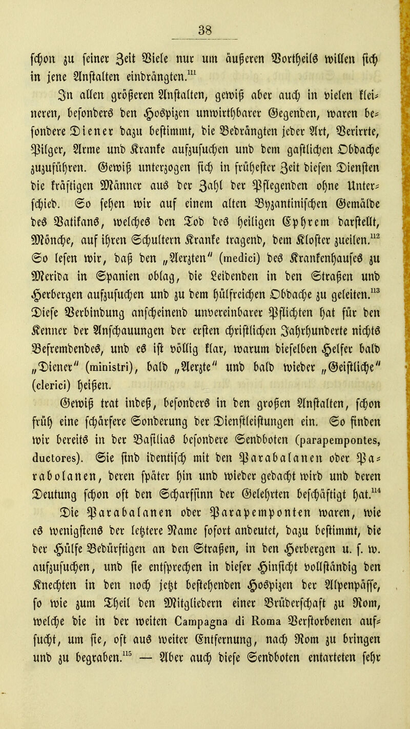 f$on $u fetner &\t 93iele nur um äußeren $ovtf)ei(6 bitten ftcfy in jene 2lnftalten einbrängten.111 3n allen größeren SInftalten, gewiß aber aud; in Dielen fleU neren, befonber^ ben £o6pt$en unwirtfybarer ©egenben, waren be* fonbere Liener ba$u benimmt, bie 25ebrangten jeber 2Irt, Verirrte, $ilger, 2lrme unb Traufe auftufu^en unb bem gaftlidjen Dbbadje äu$ufü£)ren. ©ewiß unterzogen ftd) in früftefter 3?it bicfen 2)ienj!en bie fräftigen Männer aus ber 3# ^ $flegenben ofyne Unter; fdjieb. 60 feiert wir auf einem alten 33^antinifd)en ©emälbe beö SBattfanä, VDelc^eö ben £ob beS Ijeiligen (Syrern barfteflt, $?önd?e, auf ifyren 6cfyultern $ranfe tragenb, bem $ (öfter geilen.113 ©0 lefen wir, baß ben „Siebten (medici) beS ÄranfenljaufeS $u $?eriba in Spanien oblag, bie Seibenben in ben ©trafen unb Verbergen auftufuc^en unb §u bem f)ulfreid)en Dbbac^e $u geleiten.113 3)iefe $erbinbung anfc^einenb unvereinbarer ^flic^ten f)at für ben Kenner ber 2lnfd)auungen ber erften $riftlid)en 3a§rf)unberte ni($t6 SßefrembenbeS, unb e$ ift völlig flar, warum biefelben Reifer balb „Liener (ministri), balb „2ler$te unb balb wieber „©eiftticfye (clerici) Reifen. ©ewiß trat inbeß, befonberS in ben großen Slnjtalten, f$on frülj eine fcfyärfere «Sonberung ber Ü)ienft(eiftungen ein. 60 ftnben \x>\x bereite in ber SBaftliaS befonbere ©enbboten (parapempontes, ductores). 6ie fmb ibentifd) mit ben $arabalanen ober $a* rabolanen, beren fpäter f)in unb lieber gebaut wirb unb beren Deutung fd)on oft ben 6d)arfftnn ber ©elefyrten bef^äfttgt f)at.114 £)ie *ßarabalanen ober *ßara:pempontfn waren, wie eö wenigftenS ber ledere 9?ame fofort anbeutet, ba$u beftimmt, bie ber £ülfe SBebürftigen an ben 6traßen, in ben Verbergen u. f. w. aufoufud)en, unb fte entfyrec^en in biefer $injtd)t volljtänbig ben $ned)ten in ben no$ feft beftefyenben #o6pi$en ber £llpenpäffe, fo roie gum £|eil ben $?itgliebern einer 23rüberfcfyaft $u $om, Wel$e bie in ber weiten Campagna di Roma Verdorbenen auf; fu$t, um fte, oft aus weiter Entfernung, nad) $om $u bringen unb $u begraben.115 — 2lber au$ biefe 6enbboten entarteten fefyr