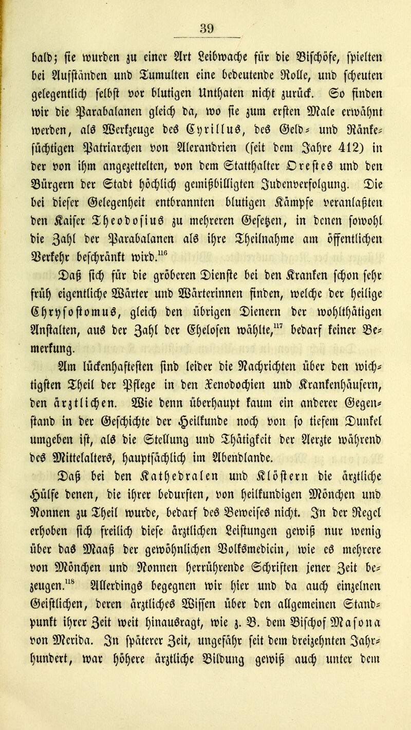 balb; fte würben zu einer 2lrt Sei6n>ac^c für bie 33if#öfe; fyielten bei Slufftänben unb Tumulten eine bebeutenbe $olle, unb freuten gelegentlich felbft r>or blutigen Untaten nicht zurücf. So ftnben Wir bie *ßarabalanen gleich ba, wo fte zum erften 9Me ermähnt Werben, al$ ffierfzeuge beö (St;rillu3, beS @elb* unb D^änfe^ füchtigen Patriarchen von Siieranbrien (feit bem Sahre 412) in ber von if)m angebettelten, von bem Statthalter DrefteS unb ben bürgern ber Stabt höchlich gemißbitligten Subenverfolgung. 2)ic bei biefer (Gelegenheit entbrannten blutigen kämpfe veranlagten ben $aifer Sfjeoboftuä pi mehreren ©efefcen, in benen fefmfyl bie 3# ber $arabalanen als ihre ^l)eilnal)me am öffentlichen $erfehr befchränft wirb.116 2)a§ (ief für bie gröberen 3Menfie bei ben Äranfen fchon fcf)r frü^ eigentliche härter unb 2Bärterinnen ftnben, welche ber ^ilige ©hr^foftomu^, gleich ben übrigen Wienern ber wohltätigen Slnftalten, aus ber 3# ber (Styelofen wäl)tte,117 bebarf feiner 23e* merfung. 2lm lüefenhafteften ftnb leiber bie Nachrichten über ben wich* tigften ber Pflege in ben 3£enobochien unb $ranfenl)äufem, ben ärztlichen. 2Bie benn überhaupt faum ein anberer ©egeiv ftanb in ber ©efchichte ber ^eilfunbe noch von fo tiefem ßMnM umgeben ift, als bie Stellung unb Sljätigfeit ber Sierße wäl)renb beS Mittelalters, hauptfächlich im Slbenblanbe. Daß bei ben ^athebralen unb Flößern bie ärztliche §ülfe benen, bie ihrer beburften, von h^tlfunbigcn Mönchen unb Nonnen zu würbe, bebarf beS SBeweifeS nicht. 3n ber $egcl erhoben ftch freilich biefe ärmlichen Seiftungen gewiß nur wenig über baS Maaß ber gewöhnlichen 23olfSmebicin, wie eS mehrere von Mönchen unb Nonnen (jerrüljrenbe Schriften jener 3tit fa* beugen.118 2lllerbingS begegnen wir tym unb ba auch einzelnen ©eiftlichen, beren ärztliches Siffen über ben allgemeinen Stanb* punft ihrer ^dt weit hinausragt, wie §a 23. bem 23ifchof Mafona von Meriba. 3n fyätercr ungefähr feit bem brei^ehnten 3al)r* hunbert, war fyöljere ärztliche 33ilbung gewiß auch unter bem