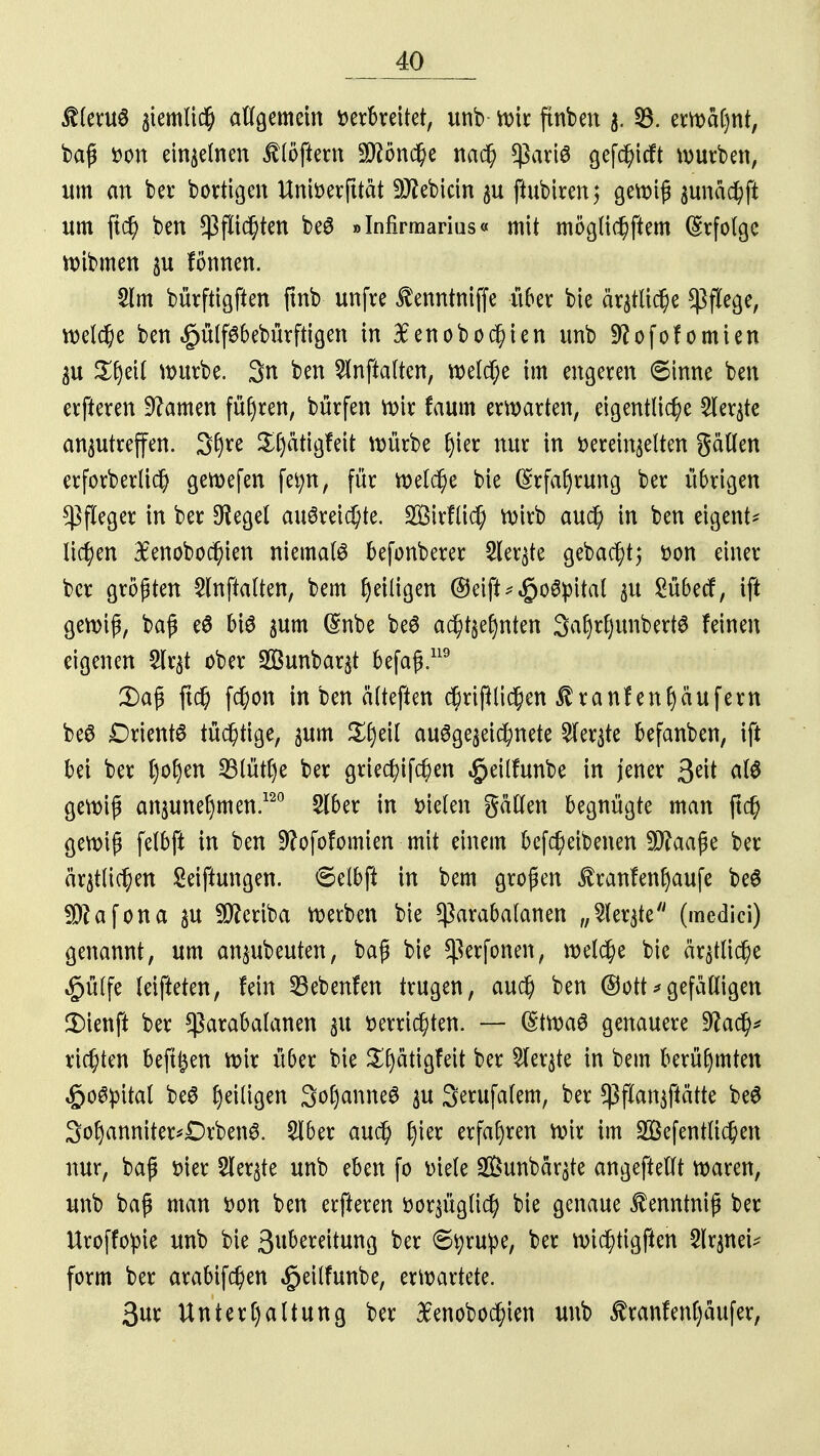 $leru$ $temltd& allgemein verbreitet, unb wir ftnben 3. 53. erwähnt, baß Don einzelnen ÜBfiÄ Mönche nach $ari$ gefchicft würben, um an ber bortigen Univerfttät 9J?ebicin zu ftubiren; gewiß zunächft um ftd) ben Pflichten beö »Infirmarius« mit möglichftem Erfolge wibmen zu fonnen. 8lm bürftigften ftnb unfre tenntniffe über bie argtlid^e Pflege, welche ben £ütfsbebürftigen in fenobochien unb 9?ofofomien ZU Xfytil würbe. 3n ben $nftaltcn, welche im engeren 6inne ben erfteren tarnen führen, bürfen wir faum erwarten, eigentliche Siebte anzutreffen. 3£)re $f)ätigfett würbe fjier nur in vereinzelten gätlen erforberlid) gewefen fefyn, für welche bie Erfahrung ber übrigen Pfleger in ber Siegel ausreichte. 2Birfüd; Wirb auch in ben eigent* liefen lenobochien niemals befonberer Sierße gebaut; von einer ber größten 5lnftalten, bem heiligen ©eift^oöpital zu Sü&ecf, ift gewiß, baß e$ bis zum (Snbe beS achtzehnten 3af)rf)unbettö feinen eigenen 2lrzt ober Söunbarzt befaß.119 3)aß ftch fchon in ben älteften chrißlichen $ranf enhäufem be6 Orients tüchtige, zum Xfyäl ausgezeichnete Merzte befanben, ift bei ber tyo§en 23lütf)e ber griec^ifchen $eilfunbe in jener 3dt aH gewiß anzunehmen.120 Slber in vielen gätlen begnügte man ftch gewiß felbft in ben 9?ofofomien mit einem befct)eibenen 9ftaaße ber ärztlichen Seiftungen. 6elbft in bem großen franfenljaufe beS $?afona zu Sfteriba werben bie *ßarabalanen „Merzte7' (medici) genannt, um anzubeuten, baß bie ^erfonen, welche bie ärztliche §ülfe leifteten, fein 23ebenfen trugen, auch ben @ott * gefälligen £)ienft ber *ßarabalanen zu verrichten. — (StwaS genauere 9?ach* richten beft^en wir über bie ££)ätigfeit ber Merzte in bem berühmten ,&oSpital beS ^eiligen 3ol)anneS zu Serufalem, ber $flanzftätte beS 3ohanniter*DrbenS. £lber auch fym erfahren wir im Söefentlichen nur, baß vier Siebte unb eben fo viele Sunbärzte angefteftt waren, unb baß man von ben erfteren vorzüglich bie genaue ^enntniß ber Uroffopie unb bie ßubereitung ber 6tyrupe, ber wichtigften Slrznei* form ber arabifchen «£>eilfunbe, erwartete. 3ur Unterhaltung ber $enobochien unb £ranfen()äufer,