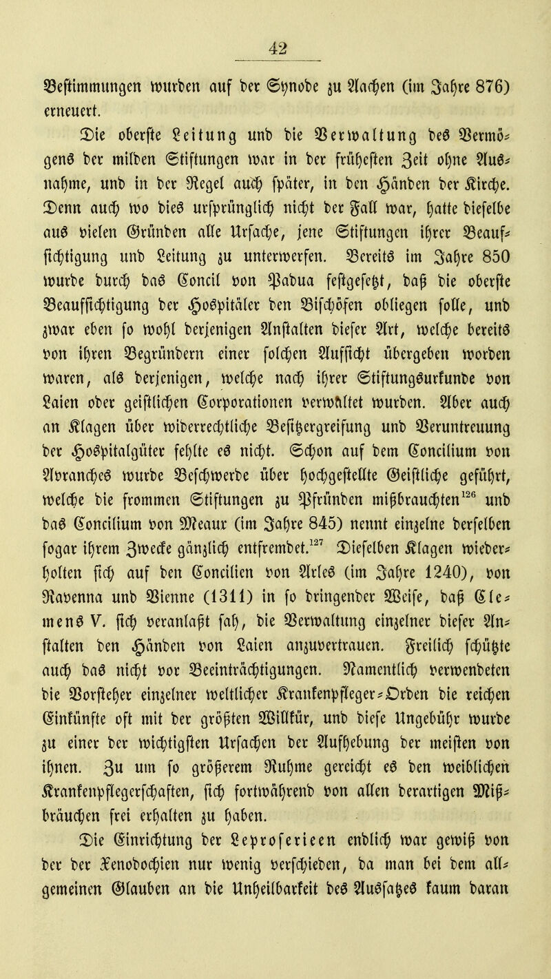 93eftimmungen mürben auf ber Stynobe $u dachen (im 3af)re 876) erneuert. 2) ie oberfte Leitung unb bie QSermaltung beö $ermö* genS ber mitben (Stiftungen mar in ber früfyeften geil o()ne 2lu6* naf)me, unb in ber 9fegel auch fpäter, in ben §anben ber Kirche. 3)enn auch roo bieö urfyrünglich nicht ber gall mar, §aik biefelbe aus Dielen ©rünben alle Urfache, jene Stiftungen ifjrer 23eauf* ftchtigung unb Leitung ju unterwerfen. Bereits im Saijre 850 mürbe burch baö (Sonett Don *ßabua fefigefe^t, baß bie oberfte Beaufftchtigung ber $o6pitäter ben Bifctöfen oMiegen folle, unb $mav eben fo rooljt berjenigen Slnfialten biefer 5lrt, meiere bereite Don i()ren Begrünbem einer folgen 2lufftcht übergeben morben maren, als berjenigen, welche nach ifjrer StiftungSurfunbe Don £aien ober geifilichen Korporationen Dermftltet mürben. Sfber auch an Etagen über miberrecf;t(icfye Beft^ergreifung unb Veruntreuung ber ,§o^itatgüter fehlte e$ nicht. Schon auf bem ßoncilium Don 2lDranche6 mürbe Befchmerbe über fyochgeftellte ©eiftüche geführt, melche bie frommen Stiftungen $u $frünben mißbrauchten126 unb ba6 (£oncilium Don Sfteaur (im Safyre 845) nennt einzelne berfetben fogar if)rem 3^ecfe gänzlich entfrembet.127 2)iefelben Etagen mieber* Rotten ftch auf ben (Vorteilten Don Slcleö (im 3af>re 1240), Don $aDenna unb SBtenne (1311) in fo bringenber SBeife, baß (£le* menSV. ftd) Deranlaßt fat), bie Vermaltung einzelner biefer 2ln* ftalten ben §änben Don Saien anvertrauen, greilich fdf)ü£te auc^ ba3 nicht Dor Beeinträchtigungen. Namentlich Dermenbeten bie 93orftel)er einzelner mettlicher ^ranfenpfleger^Drben bie reichen (Sinfünfte oft mit ber größten Sitlfür, unb biefe tfngebüfjr mürbe $u einer ber michtigften Urfachen ber Sluffyebung ber meinen Don ifmen. 3^ um fo größerem $uljme gereicht eö ben meiblichen $ranfenpf!egerfchaften, ftch fortmäfyrenb Don allen berartigen W\p brauchen frei erhalten 31t l)aben. 3) ie Einrichtung ber Seproferieen enblich mar gemiß Don ber ber #enobochien nur menig Derfd;ieben, ba man bei bem all* gemeinen ©tauben an bie Unfyeilbarfeit be$ 2luSfa&e$ faum baran