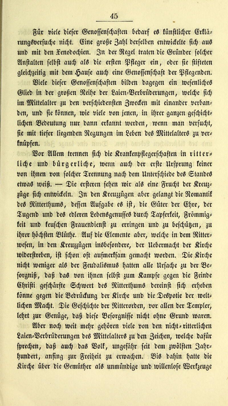 gür biete tiefer ©enoffenfchaften bebarf e$ fünftlicher (Srflä* rungg&erfuche nicht. (Sine große berfelben entwickelte (td) au6 unb mit ben Bfenobochien. $n ber Siegel traten bie ©rünber folcfjer Slnftalten felbft auch als bie erßen Pfleger ein, ober fte ftifteten gleichseitig mit bem ^aufe auch eine ©enoffenfchaft ber ^flegenben. $iele liefet ©enoffenfchaften bilben bagegen ein WefenlicheS ©lieb in ber großen 9leif)e ber Saien-^Serbrüberungen, welche ftc| im Mittelalter ju ben fcerfchiebenften Swdtn mit einanber t>erban* ben, unb fte fönnen, wie tnele fcon jenen, in ihrer ganzen geflieht* liehen 23ebeutung nur bann erfannt werben, wenn man fcerfucht, jte mit tiefer liegenben Regungen im Seben be$ Mittelalters $u »er* fnüpfen. 23or Willem trennen jtch bie Äranfenpflegerfchaften in ritter* lid)e unb bürgerliche, wenn auch ber er fte ttrfprung feiner fcon ihnen t>on folcher Trennung nach bem Unterfcfyiebe beS 6tanbe3 etwa$ weif. — $>ie erfteren feljen Wir alö eine grucht ber £reu3* jüge ftch entwickeln. 3n ben itreu^ügen aber gelangt bie 9}omantif beö $ittertf)um0, beffen Aufgabe e# ift, bie ©üter ber (S^re, ber Sugenb unb beö ebleren 2ebcn6gcnuffe£ burch £a:pferfeit, grömmig* feit unb feufchen grauenbienft ju erringen unb $u befd)ü|en, $u iljrer f>öchften 23lütlje. 2luf bie Elemente aber, njelc^e in bem bitter* wefen, in ben £reu^ügen tnSbefonbere, ber Uebermacht ber $ircf;e Wiberßreben, ift fchon oft aufmerffam gemacht korben. 2)ie Ä'irche nicht weniger al6 ber geubaliömuS Ratten alle ttrfacfye $u ber 33e* forgnip, baß ba£ Don ihnen fetbft jum Kampfe gegen bie geinbe S^tifit gefc^ärfte 6chWert be$ D^ittert^umö bereinft ftd^ ergeben fönne gegen bie SBebrücfung ber Kirche unb bie 2)e^otie ber weit* liefen Macht. 3)ie ©efc^tc^te ber SRitterorben, bor allen ber Templer, lef>rt sur ©enüge, baß biefe 33eforgniffe nicht o^nc ©runb waren. Slber noc^ weit mehr gehören siele tton ben nicht* ritterlichen Saien^erbrüberungen be$ Mittelalters $u ben 3e^ettr Welche bafür fprechen, baß auch baS SSolf, ungefähr feit bem zwölften Satyr* hunbert, anfing $ur greiljeit $u erwachen. 25i3 baf)in ijatte bie Kirche über bie ©emittier at6 unmünbige unb willenlofe ®erfaeuge