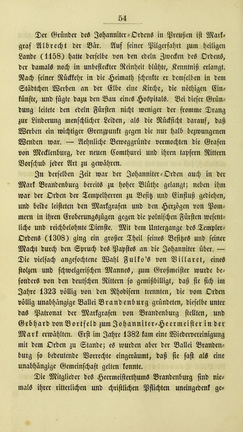 2) er ©rünber be3 Johanniter *£>rben6 in Greußen ift Wlaxb graf 211 brecht ber SBär. 2luf fetner Pilgerfahrt $um ^ciügen Sanbe (1158) fyaik berfelbe fcon ben ebeln 3>wcfen beö Drbenö, ber bamatö no$ in unbeflecfter Feinheit blühte, £enntnifi erlangt. $latf) feiner ^üdffehr in bie ^eirnatf) fünfte er bemfelben in bem (Stabilen Serben an ber (Slbe eine $ir$e, bie nötigen (Sin* fünfte, unb fügte ba$u ben 23au eineö $oSpitatö. 33ei biefer @rün* bung leitete ben ebeln gürften nid)t weniger ber fromme Drang $ur £inberung menfcfylidher Seiben, als bie öiücfftdjt barauf, baß Serben ein wichtiger @ren$unft gegen bie nur fyalb bedungenen SBenben war. — Sehnliche 23eweggrünbe vermochten bie ©rafen tton -üftecflenburg, ber neuen ßomthurei unb ihren tapfern Gittern $orfd)ub jeber 2lrt $u gewähren. 3n berfelben 3e^ War ber Johanniter *Drben aud) in ber Wlaxt SBranbenburg bereite ju v)otyx 53lütl)e gelangt; neben lfm war ber £)rben ber Sempelfyerren $u 23eft£ unb Einfluß gebieten, unb beibe leifteten ben Sftarfgrafen unb ben $er$ögen t>on $om* mern in ihren (Sroberung^ügen gegen bie polnifdjien gürften wefent* li$e unb reid)belohnte 3)ienfte. Wit bem Untergange beö Sempler* DrbenS (1308) ging ein groger Zfytil feines 23eft§eö unb feiner Wlafyt burcf? ben 6prud) be6 $a:pfte$ an bie Johanniter über. — 2)ie vielfach angefochtene Saft gulfo'S von $illaret, eines ftol^en unb fchwetgerifchen Cannes, $um ©roßmeifter würbe be* fonberS von ben beutfchen Gittern fo gemißbilligt, baß fte jtch im Jaf>re 1323 völlig von ben ^obifern trennten, bie vom Drben völlig unabhängige fallet SBranbenburg grünbeten, biefelbe unter baö $atronat ber Sftarfgrafen von 33ranbenburg ftedten, unb ©ebharb von 23ortfetb $um Johanniter*^ ermeifter in ber fflaxt erwählten. (Srft im Jahre 1382 fam eine Siebervereinigung mit bem Drben $u 6tanbej eS würben aber ber 33allei 23ranben* bürg fo bebeutenbe Vorrechte eingeräumt, baß fte fafi als eine unabhängige @emeinfdj>aft gelten fonnte. 3) ie TOtglieber beS <£>eermeifterthum$ 23ranbenburg fmb nie* malS ihrer ritterlichen unb chriftlichen Pflichten uneingebenf ge*