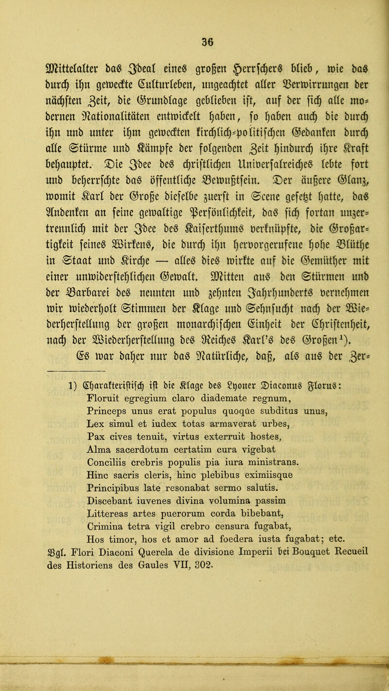 Ufttttetafter ba$ 3beal eines großen §errfcher$ blieb, roie ba8 burd) if)n geroecfte Kulturleben, ungeachtet atter Verwirrungen ber nächften £t\t, bie ($runblage geblieben iftr auf ber ftd) ade mo= bernen Nationalitäten entrotcfelt ^aben, fo haben aud) bie burcf) ihn unb unter if>m geroecften firchttdHpoiitifchen @eban!en burd) alle (Stürme unb kämpfe ber folgenben £tit r)tnburcr) ihre $raft behauptet. £)ie Sbee be8 d^riftttc^en UnitterfalreicheS lebte fort unb be!jerrfd)te ba£ öffentliche 33eroußtfein. ©er äußere ®(an$, roomit $arl ber ©rofje biefetbe perft in <Scene gefegt hatte, ba$ 5lnben!en an feine gewaltige ^erfönttchfeit, baS ftd) fortan un^er* trennlich mit ber 3bee beS ®aiferthum3 oerfnüpfte, bie ($5roßar* tigfeit feinet SÖirfenS, bie burd) tfjn hervorgerufene r)ofte 33üitf)e in Staat unb $ird)e — atteS bie§ roirfte auf bie ©emittier mit einer untr»tberfter)Iicr)en ©eroaft. bitten aus ben (Stürmen unb ber Barbarei be$ neunten unb ahnten fSa$$$m$Wf& oernehmen mir hrieberholt Stimmen ber $(age unb <Sehnfud)t nach öer 2^es berherfteHung ber großen monard)tfchen Einheit ber @hriftenl)eit, nach ber SSMeberherfteffung be§ 9Mche$ ®arPS be§ ©roßen1)* @8 mar baher nur ba$ Natürliche, baß, at$ auö ber 3er= 1) ©jcirafteriftifdj tfi bie $Iage be§ Styoner 2)iacotm§ gloruS: Floruit egregium claro diademate regnum, Princeps unus erat populus quoqüe subditus unus, Lex simul et iudex totas armaverat urbes, Pax cives tenuit, virtus exterruit hostes, Alma sacerdotum certatim cura vigebat Conciliis crebris populis pia iura ministrans. Hinc sacris cleris, hinc plebibus eximiisque Principibus late resonabat sermo salutis. Discebant iuvenes divina volumina passim Littereas artes puerorum corda bibebant, Crimina tetra vigil crebro censura fugabat, Hos timor, hos et amor ad foedera iusta fugabat; etc. SSgt. Flori Diaconi Querela de divisione Imperii bei Bouquet Recueil des Historiens des Gaules VH, 302.