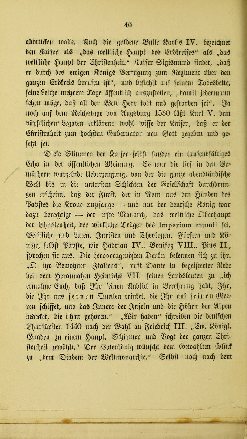 obbrücfen ftolle. Wind) bie golbene SdvXLt Statte IV. be^etc^net ben $oifer als „ba$ n>eltlid)e §aupt be$ @rbf reifes als „baS toeftttdje £>aupt ber (^riftenfyeit.'' $aifer «SigiSmunb finbet, „bag er burd) beS einigen Königs Verfügung ^um Regiment über ben ganzen berufen ift, nnb befielt auf feinem £obeSbette, feine £eid)e mehrere £age öffentlid) ausstellen, „bamit jebermann fef;en möge, bag att ber SBelt gerr to'rt unb geftorben fei. Sa nod) auf bem 9?eicf)Stage öon Augsburg 1530 lägt ®arl V. bem päpfttidjen* Legaten erfrören: tüorjt roiffe ber taifer, bag erber (Sfrriftenrjett 311m fjödjfren ©ubernator oon ©ort gegeben unb ge= fefct fei. £>iefe (Stimmen ber $aifer - fetbft fanben ein taufenbfätttgeS (£cr)o in ber öffentlichen Meinung. @S it>ar bie tief in ben @e- mütljera tourjelnbe Ueber^eugung, öon ber bie gan^e ab enblänb if er) e SBelt bis in bie unterften <&ü)\ä)ttn ber ©efellfcrjaft burd)brun= gen erfdjemt, bag ber gürft, ber tu 9?om aus ben §änben beS ^apfteS bie tone empfange — unb nur ber beutfdje löttiQ tnar ba^u berechtigt — ber erfte üftonardj, baS rr>eltlid)e Oberljaupt ber GEljrtftenfjett, ber tx>trf£tdt)e Präger beS Imperium mundi fei. ©eiftlicrje unb Säten, Suriften unb Geologen, gürften unb $ö- nige, felbft $äpfte, raie §abrian IV., ^öonifa^ Till., ^iuS IL, fpredjen fte aus. 3Me fjerüorragenbfien Heuler befennen fid) $u ifyx. „O ir)r 23etr>or)ner Stöttensruft ©ante in begetfterter Otebe bei bem §erannal)en §einrid)S VII. feinen SanbSleuten ju „id) ermahne (Sud), bag 3$r feinen 2lnbltcf in $eref)rung Ijabt, 3fjt, bie S!)r auö feinen Duellen trtnfer, bie 3!)r auf feinenSD^ee- reu fd)iffet, unb baS innere ber^nfcln unb bie §öl)en ber 2ltpen bebecfet, bie il)m gehören. „Ät Ijabeit fdjreiben bie beutfdjen £I)urfürften 1440 uad) ber Söarjl an griebrid) III. „®t>, ionigt ©naben 31t einem §aupt, ©crjirmer unb $ogt ber ganzen ßfjri* ftenrjeit gewählt ÜDer ^olenfönig nmnfd)t beut ©etoiüjlten ©lücf 3U „bem £)iabem ber 2Beltmonard)ie. @e(bft nod) nadj bem